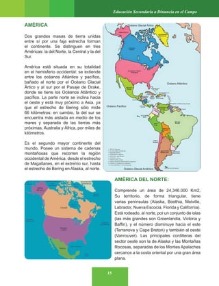 15
Educación Secundaria a Distancia en el Campo
AMÉRICA
Dos grandes masas de tierra unidas
entre sí por una faja estrecha forman
el continente. Se distinguen en tres
Américas: la del Norte, la Central y la del
Sur.
América está situada en su totalidad
en el hemisferio occidental: se extiende
entre los océanos Atlántico y pacífico,
bañado al norte por el Océano Glacial
Ártico y al sur por el Pasaje de Drake,
donde se tiene los Océanos Atlántico y
pacífico. La parte norte se inclina hacia
el oeste y está muy próximo a Asia, ya
que el estrecho de Bering sólo mide
66 kilómetros: en cambio, la del sur se
encuentra más aislada en medio de los
mares y separada de las tierras más
próximas, Australia y África, por miles de
kilómetros.
Es el segundo mayor continente del
mundo, Posee un sistema de cadenas
montañosas que recorren la región
occidental de América, desde el estrecho
de Magallanes, en el extremo sur, hasta
el estrecho de Bering en Alaska, al norte.
AMÉRICA DEL NORTE:
Comprende un área de 24,346.000 Km2,
Su territorio, de forma triangular, tiene
varias penínsulas (Alaska, Boothia, Melville,
Labrador, Nueva Escocia, Florida y California).
Está rodeado, al norte, por un conjunto de islas
(las más grandes son Groenlandia, Victoria y
Baffin), y el número disminuye hacia el este
(Terranova y Cape Breton) y también al oeste
(Vanrouver). Las principales cordilleras del
sector oeste son la de Alaska y las Montañas
Rocosas, separadas de los Montes Apalaches
cercanos a la costa oriental por una gran área
plana.
Océano Glacial Ártico
Océano Pacifico
Océano Atlántico
Océano Glacial Antártico
 