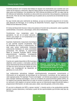 222
Ciencias Sociales 9 Grado
Australia produce con la fuerza del trabajo en equipo con productores que cuentan con una
vasta red de apoyos y estímulos. Algunos datos básicos de esta potencia agroalimentaria dan
idea sobre sus fortalezas. Con alrededor de 1500 millones de dólares de PBI, con algo más de
22 millones de habitantes, Australia se ubica entre las economías más prósperas y poderosas
del mundo. Pero tal vez más importante que el poderío de su economía es el bienestar de sus
habitantes.
Es aquí donde este país realmente se destaca, ya que se encuentra segundo en el mundo,
sólo después de Noruega, en el ranking de Desarrollo Humano, según los indicadores del
PNUD de las Naciones Unidas.
El índice de Desarrollo Humano mide a los países en función de su educación, salud, igualdad,
sostenibilidad, innovación y tecnología, entre otros indicadores.
Condiciones muy marginales para la
ganadería, no así, en el sector servicios y
minero que juegan un rol fundamental en el
desarrollo de este país.
Australia implementa maquinaria tecnológica
lo que permite exporta anualmente miles
de toneladas de carnes y subproductos. En
este caso varias instituciones interactúan
potenciando fortalezas en estas actividades
productivas. Por ejemplo, la organización
Meat & Livestock Australia (MLA) trabaja
proporcionando marketing, investigación
y desarrollo para los productores bovinos,
ovinos y caprinos.
Cuenta con capital disponible la MLA persigue
objetivos como acceso a mercados, generar
mayor demanda de carnes (Australia consume
33 kilos de carne bovina per cápita por año),
según una investigación de desarrollo en
genética en el año 2014.
Las instituciones educativas trabajan coordinadamente proveyendo conocimiento e
información en la aplicación de tecnología de la información a procesos de las cadenas de
valor agropecuarias. Por ejemplo “Futuro rural digital”, son temas que preparan a las personas
para manejar sistemas tecnológico, como es el sistema de posicionamiento global (GPS), es
un sistema que permite determinar en todo el mundo la posición de un objeto (una persona,
un vehículo u otro objeto) y el sensor remoto, que es un instrumento capaz de percibir datos y
proporcionar información, en este caso peso, edad, raza del ganado, entre otros datos.
El uso de la utilización de GPS y sensor remoto”, o banda ancha a los productores permite
generar nuevas relaciones y mercados a partir de las oportunidades que brindan este tipo de
tecnología.
Máquina mezcladora Marca AMFEC
con capacidades de 300 lb. a 14,000 lb.
Aplicaciones para pollo, res, cerdo.
 
