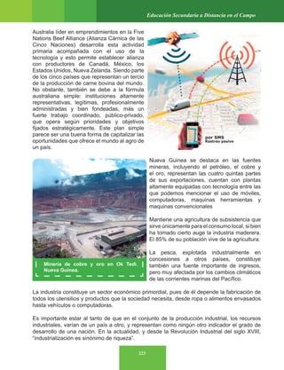 223
Educación Secundaria a Distancia en el Campo
Australia líder en emprendimientos en la Five
Nations Beef Alliance (Alianza Cárnica de las
Cinco Naciones) desarrolla esta actividad
primaria acompañada con el uso de la
tecnología y esto permite establecer alianza
con productores de Canadá, México, los
Estados Unidos, Nueva Zelanda. Siendo parte
de los cinco países que representan un tercio
de la producción de carne bovina del mundo.
No obstante, también se debe a la fórmula
australiana simple: instituciones altamente
representativas, legítimas, profesionalmente
administradas y bien fondeadas, más un
fuerte trabajo coordinado, público-privado,
que opera según prioridades y objetivos
fijados estratégicamente. Este plan simple
parece ser una buena forma de capitalizar las
oportunidades que ofrece el mundo al agro de
un país.
Nueva Guinea se destaca en las fuentes
mineras, incluyendo el petróleo, el cobre y
el oro, representan las cuatro quintas partes
de sus exportaciones, cuentan con plantas
altamente equipadas con tecnología entre las
que podemos mencionar el uso de móviles,
computadoras, maquinas herramientas y
maquinas convencionales
Mantiene una agricultura de subsistencia que
sirve únicamente para el consumo local, si bien
ha tomado cierto auge la industria maderera.
El 85% de su población vive de la agricultura.
La pesca, explotada industrialmente en
concesiones a otros países, constituye
también una fuente importante de ingresos,
pero muy afectada por los cambios climáticos
de las corrientes marinas del Pacífico.
La industria constituye un sector económico primordial, pues de él depende la fabricación de
todos los utensilios y productos que la sociedad necesita, desde ropa o alimentos envasados
hasta vehículos o computadoras.
Es importante estar al tanto de que en el conjunto de la producción industrial, los recursos
industriales, varían de un país a otro, y representan como ningún otro indicador el grado de
desarrollo de una nación. En la actualidad, y desde la Revolución Industrial del siglo XVIII,
“industrialización es sinónimo de riqueza”.
Minería de cobre y oro en Ok Tedi.
Nueva Guinea.
por SMS
Rastreo pasivo
 