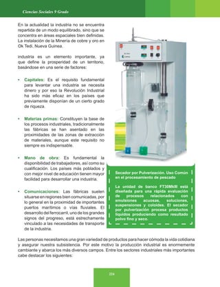 224
Ciencias Sociales 9 Grado
En la actualidad la industria no se encuentra
repartida de un modo equilibrado, sino que se
concentra en áreas espaciales bien definidas.
La instalación de la Minería de cobre y oro en
Ok Tedi. Nueva Guinea.
industria es un elemento importante, ya
que define la prosperidad de un territorio,
basándose en una serie de factores:
• Capitales: Es el requisito fundamental
para levantar una industria se necesita
dinero y por eso la Revolución Industrial
ha sido más eficaz en los países que
previamente disponían de un cierto grado
de riqueza.
• Materias primas: Constituyen la base de
los procesos industriales, tradicionalmente
las fábricas se han asentado en las
proximidades de las zonas de extracción
de materiales, aunque este requisito no
siempre es indispensable.
• Mano de obra: Es fundamental la
disponibilidad de trabajadores, así como su
cualificación. Los países más poblados y
con mejor nivel de educación tienen mayor
facilidad para desarrollar una industria.
• Comunicaciones: Las fábricas suelen
situarse en regiones bien comunicadas, por
lo general en la proximidad de importantes
puertos marítimos o vías fluviales. El
desarrollodelferrocarril,unodelosgrandes
signos del progreso, está estrechamente
vinculado a las necesidades de transporte
de la industria.
Las personas necesitamos una gran variedad de productos para hacer cómoda la vida cotidiana
y asegurar nuestra subsistencia. Por este motivo la producción industrial es enormemente
cambiante y abarca los más diversos campos. Entre los sectores industriales más importantes
cabe destacar los siguientes:
Secador por Pulverización. Uso Común
en el procesamiento de pescado
La unidad de banco FT30MkIII está
diseñada para una rápida evaluación
de procesos relacionados con
emulsiones acuosas, soluciones,
suspensiones y coloides. El secador
por pulverización procesa productos
líquidos produciendo como resultado
polvo fino y seco.
 