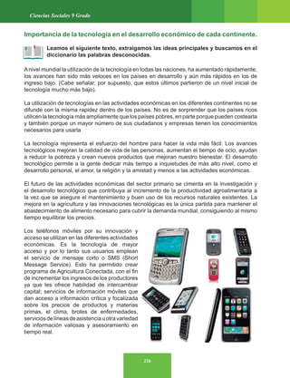 226
Ciencias Sociales 9 Grado
Importancia de la tecnología en el desarrollo económico de cada continente.
Leamos el siguiente texto, extraigamos las ideas principales y buscamos en el
diccionario las palabras desconocidas.
Anivel mundial la utilización de la tecnología en todas las naciones, ha aumentado rápidamente,
los avances han sido más veloces en los países en desarrollo y aún más rápidos en los de
ingreso bajo. (Cabe señalar, por supuesto, que estos últimos partieron de un nivel inicial de
tecnología mucho más bajo).
La utilización de tecnologías en las actividades económicas en los diferentes continentes no se
difunde con la misma rapidez dentro de los países. No es de sorprender que los países ricos
utilicen la tecnología más ampliamente que los países pobres, en parte porque pueden costearla
y también porque un mayor número de sus ciudadanos y empresas tienen los conocimientos
necesarios para usarla
La tecnología representa el esfuerzo del hombre para hacer la vida más fácil. Los avances
tecnológicos mejoran la calidad de vida de las personas, aumentan el tiempo de ocio, ayudan
a reducir la pobreza y crean nuevos productos que mejoran nuestro bienestar. El desarrollo
tecnológico permite a la gente dedicar más tiempo a inquietudes de más alto nivel, como el
desarrollo personal, el amor, la religión y la amistad y menos a las actividades económicas.
El futuro de las actividades económicas del sector primario se cimenta en la investigación y
el desarrollo tecnológico que contribuya al incremento de la productividad agroalimentaria a
la vez que se asegure el mantenimiento y buen uso de los recursos naturales existentes. La
mejora en la agricultura y las innovaciones tecnológicas es la única partida para mantener el
abastecimiento de alimento necesario para cubrir la demanda mundial, consiguiendo al mismo
tiempo equilibrar los precios.
Los teléfonos móviles por su innovación y
acceso se utilizan en las diferentes actividades
económicas. Es la tecnología de mayor
acceso y por lo tanto sus usuarios emplean
el servicio de mensaje corto o SMS (Short
Message Service). Esto ha permitido crear
programa de Agricultura Conectada, con el fin
de incrementar los ingresos de los productores
ya que les ofrece habilidad de intercambiar
capital; servicios de información móviles que
dan acceso a información crítica y focalizada
sobre los precios de productos y materias
primas, el clima, brotes de enfermedades,
serviciosdelíneasdeasistenciauotravariedad
de información valiosas y asesoramiento en
tiempo real.
 