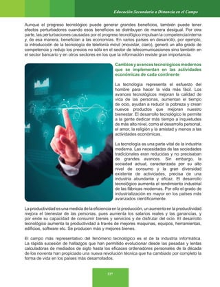 227
Educación Secundaria a Distancia en el Campo
Aunque el progreso tecnológico puede generar grandes beneficios, también puede tener
efectos perturbadores cuando esos beneficios se distribuyen de manera desigual. Por otra
parte, las perturbaciones causadas por el progreso tecnológico impulsan la competencia interna
y, de esa manera, benefician a las economías. En varios países en desarrollo, por ejemplo,
la introducción de la tecnología de telefonía móvil (movistar, claro), generó un alto grado de
competencia y redujo los precios no sólo en el sector de telecomunicaciones sino también en
el sector bancario y en otros sectores en los que la información reviste gran importancia.
Cambiosyavancestecnológicosmodernos
que se implementan en las actividades
económicas de cada continente
La tecnología representa el esfuerzo del
hombre para hacer la vida más fácil. Los
avances tecnológicos mejoran la calidad de
vida de las personas, aumentan el tiempo
de ocio, ayudan a reducir la pobreza y crean
nuevos productos que mejoran nuestro
bienestar. El desarrollo tecnológico le permite
a la gente dedicar más tiempo a inquietudes
de más alto nivel, como el desarrollo personal,
el amor, la religión y la amistad y menos a las
actividades económicas.
La tecnología es una parte vital de la industria
moderna. Las necesidades de las sociedades
tradicionales eran reducidas y no precisaban
de grandes avances. Sin embargo, la
sociedad actual, caracterizada por su alto
nivel de consumo y la gran diversidad
existente de actividades, precisa de una
industria abundante y eficaz. El desarrollo
tecnológico aumenta el rendimiento industrial
de las fábricas modernas. Por ello el grado de
industrialización es mayor en los países más
avanzados científicamente.
La productividad es una medida de la eficiencia en la producción, un aumento en la productividad
mejora el bienestar de las personas, pues aumenta los salarios reales y las ganancias, y
por ende su capacidad de consumir bienes y servicios y de disfrutar del ocio. El desarrollo
tecnológico aumenta la productividad a través de mejores maquinas, equipos, herramientas,
edificios, software etc. Se producen más y mejores bienes.
El campo más representativo del fenómeno tecnológico es el de la industria informática.
La rápida sucesión de hallazgos que han permitido evolucionar desde las pesadas y lentas
calculadoras de mediados de siglo hasta los eficaces ordenadores personales de la década
de los noventa han propiciado una nueva revolución técnica que ha cambiado por completo la
forma de vida en los países más desarrollados.
 