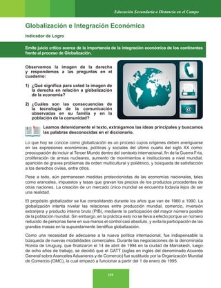 229
Educación Secundaria a Distancia en el Campo
Globalización e Integración Económica
Indicador de Logro
Emite juicio crítico acerca de la importancia de la integración económica de los continentes
frente al proceso de Globalización.
Observemos la imagen de la derecha
y respondemos a las preguntas en el
cuaderno:
1) ¿Qué significa para usted la imagen de
la derecha en relación a globalización
de la economía?
2) ¿Cuáles son las consecuencias de
la tecnología de la comunicación
observadas en su familia y en la
población de la comunidad?
Leamos detenidamente el texto, extraigamos las ideas principales y buscamos
las palabras desconocidas en el diccionario.
Lo que hoy se conoce como globalización es un proceso cuyos orígenes deben averiguarse
en las expresiones económicas, políticas y sociales del último cuarto del siglo XX como:
preocupación de incluir al Tercer Mundo dentro del contexto internacional, fin de la Guerra Fría,
proliferación de armas nucleares, aumento de movimientos e instituciones a nivel mundial,
aparición de graves problemas de orden multicultural y poliétnico, y búsqueda de satisfacción
a los derechos civiles, entre otros.
Pese a todo, aún permanecen medidas proteccionistas de las economías nacionales, tales
como aranceles, impuestos y tasas que gravan los precios de los productos procedentes de
otras naciones. La creación de un mercado único mundial se encuentra todavía lejos de ser
una realidad.
El propósito globalizador se fue consolidando durante los años que van de 1960 a 1990. La
globalización intenta nivelar las relaciones entre producción mundial, comercio, inversión
extranjera y producto interno bruto (PIB), mediante la participación del mayor número posible
de la población mundial. Sin embargo, en la práctica esto no se lleva a efecto porque un número
reducido de personas tiene en sus manos el control casi absoluto, y evita la participación de las
grandes masas en la supuestamente benéfica globalización.
Como una necesidad de adecuarse a la nueva política internacional, fue indispensable la
búsqueda de nuevas modalidades comerciales. Durante las negociaciones de la denominada
Ronda de Uruguay, que finalizaron el 14 de abril de 1994 en la ciudad de Marrakesh, luego
de ocho años de trabajo, se decidió que el GATT (siglas en inglés del denominado Acuerdo
General sobre Aranceles Aduaneros y de Comercio) fue sustituido por la Organización Mundial
de Comercio (OMC), la cual empezó a funcionar a partir del 1 de enero de 1995.
 