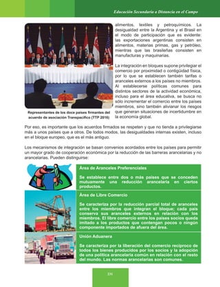 231
Educación Secundaria a Distancia en el Campo
alimentos, textiles y petroquímicos. La
desigualdad entre la Argentina y el Brasil en
el modo de participación que es evidente:
las exportaciones argentinas consisten en
alimentos, materias primas, gas y petróleo,
mientras que las brasileñas consisten en
manufacturas y maquinarias.
La integración en bloques supone privilegiar el
comercio por proximidad o contigüidad física,
por lo que se establecen también tarifas o
aranceles externos a los países no miembros.
Al establecerse políticas comunes para
distintos sectores de la actividad económica,
incluso para el área educativa, se busca no
sólo incrementar el comercio entre los países
miembros, sino también alivianar los riesgos
que generan situaciones de incertidumbre en
la economía global.
Por eso, es importante que los acuerdos firmados se respeten y que no tienda a privilegiarse
más a unos países que a otros. De todos modos, las desigualdades internas existen, incluso
en el bloque europeo, que es el más antiguo.
Los mecanismos de integración se basan convenios acordados entre los países para permitir
un mayor grado de cooperación económica por la reducción de las barreras arancelarias y no
arancelarias. Pueden distinguirse:
Área de Aranceles Preferenciales
Se establece entre dos o más países que se conceden
mutuamente una reducción arancelaria en ciertos
productos.
Área de Libre Comercio
Se caracteriza por la reducción parcial total de aranceles
entre los miembros que integran el bloque; cada país
conserva sus aranceles externos en relación con los
miembros. El libre comercio entre los países socios queda
imitado a los productos que contengan pocos o ningún
componente importados de afuera del área.
Unión Aduanera
Se caracteriza por la liberación del comercio recíproco de
todos los bienes producidos por los socios y la adopción
de una política arancelaria común en relación con el resto
del mundo. Las normas arancelarias son comunes.
Representantes de los doce países firmantes del
acuerdo de asociación Transpacífico (TTP 2016)
 