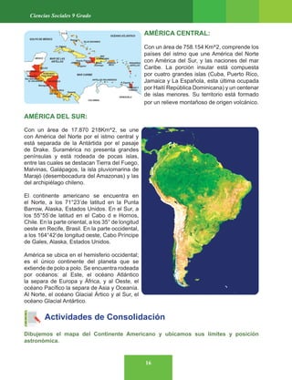 16
Ciencias Sociales 9 Grado
AMÉRICA CENTRAL:
Con un área de 758.154 Km^2, comprende los
países del istmo que une América del Norte
con América del Sur, y las naciones del mar
Caribe. La porción insular está compuesta
por cuatro grandes islas (Cuba, Puerto Rico,
Jamaica y La Española, esta última ocupada
por Haití República Dominicana) y un centenar
de islas menores. Su territorio está formado
por un relieve montañoso de origen volcánico.
AMÉRICA DEL SUR:
Con un área de 17.870 218Km^2, se une
con América del Norte por el istmo central y
está separada de la Antártida por el pasaje
de Drake. Suramérica no presenta grandes
penínsulas y está rodeada de pocas islas,
entre las cuales se destacan Tierra del Fuego,
Malvinas, Galápagos, la isla pluviomarina de
Marajó (desembocadura del Amazonas) y las
del archipiélago chileno.
El continente americano se encuentra en
el Norte, a los 71°23’de latitud en la Punta
Barrow, Alaska, Estados Unidos. En el Sur, a
los 55°55’de latitud en el Cabo d e Hornos,
Chile. En la parte oriental, a los 35° de longitud
oeste en Recife, Brasil. En la parte occidental,
a los 164°42’de longitud oeste, Cabo Príncipe
de Gales, Alaska, Estados Unidos.
América se ubica en el hemisferio occidental;
es el único continente del planeta que se
extiende de polo a polo. Se encuentra rodeada
por océanos: al Este, el océano Atlántico
la separa de Europa y África, y al Oeste, el
océano Pacífico la separa de Asia y Oceanía.
Al Norte, el océano Glacial Ártico y al Sur, el
océano Glacial Antártico.
Actividades de Consolidación
Dibujemos el mapa del Continente Americano y ubicamos sus límites y posición
astronómica.
 