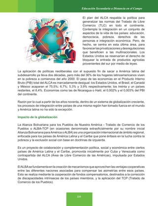 233
Educación Secundaria a Distancia en el Campo
El plan del ALCA respalda la política para
generalizar las normas del Tratado de Libre
Comercio (TLC) en todo el continente.
Contempla la integración en un conjunto de
aspectos de la vida de los países: educación,
democracia, pobreza, derechos de las
personas e integración económica. Pero, de
hecho, se centra en esta última área, para
favorecerlasprivatizacionesydesregulaciones
que beneficien a las multinacionales. Los
Estados Unidos se reservarían el derecho de
bloquear la entrada de productos agrícolas
provenientes del sur por medio de leyes.
La aplicación de políticas neoliberales con el supuesto fin de sacar a América latina del
subdesarrollo ya lleva dos décadas, pero más del 36% de los hogares latinoamericanos viven
en la pobreza a comienzos del año 2000. El peso de las economías en el Producto Interno
Bruto (PIB) total del ALCA es marcadamente desigual: los Estados Unidos, el Brasil, el Canadá
y México acaparan el 75,5%; 6,7%; 5,3% y 3,9% respectivamente; los treinta y un países
restantes, el 8,4%. Economías como las de Nicaragua o Haití, el 0,002% y el 0,003% del PBI
del continente.
Razón por la cual a partir de los años noventa, dentro de un sistema de globalización creciente,
los procesos de integración entre países de una misma región han tomado fuerza en el mundo
y América latina no ha sido la excepción.
Impacto de la globalización
La Alianza Bolivariana para los Pueblos de Nuestra América - Tratado de Comercio de los
Pueblos o ALBA-TCP (en ocasiones denominada extraoficialmente por su nombre inicial
Alianza Bolivariana paraAmérica oALBA) es una organización internacional de ámbito regional,
enfocada para los países de América Latina y el Caribe que pone énfasis en la lucha contra la
pobreza y la exclusión social con base en doctrinas de izquierda.
Es un proyecto de colaboración y complementación política, social y económica entre ciertos
países de América Latina y el Caribe, promovida inicialmente por Cuba y Venezuela como
contrapartida del ALCA (Área de Libre Comercio de las Américas), impulsada por Estados
Unidos.
ElALBAsefundamentaenlacreacióndemecanismosqueaprovechenlasventajascooperativas
entre las diferentes naciones asociadas para compensar las asimetrías entre esos países.
Esto se realiza mediante la cooperación de fondos compensatorios, destinados a la corrección
de discapacidades intrínsecas de los países miembros, y la aplicación del TCP (Tratado de
Comercio de los Pueblos).
 