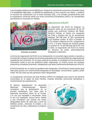 235
Educación Secundaria a Distancia en el Campo
Los principales objetivos de la ASEAN son: acelerar el crecimiento económico y fomentar la paz
y la estabilidad regionales. La ASEAN ha establecido un foro conjunto con Japón, y sostiene
un acuerdo de cooperación con la Unión Europea (UE), y ha iniciado conversaciones para
la cooperación comercial oficial con Unión Económica Euroasiática (UEE).2 Su secretariado
permanente se encuentra en Yakarta.
¿Qué provoca el ALCA?
La disposición del ALCA es desigual, su
proyecto sobre de las economías de los 34
países que conforman América del Norte,
América Central, el Caribe con excepción
de Cuba y América del sur es sumamente
desigual. Del PIB total, el 79% corresponde
a los Estados Unidos, el 5.9% a Canadá, el
4.7% a Brasil, a México el 4.2%, a Argentina el
2.51%, y la gran mayoría de nuestros países
no superan el 1% del PIB total del ALCA. Por
lo tanto, la negociación del ALCA se realiza
en términos de poder extremadamente
desiguales y absurdos.
La forma de negociación del ALCA no es transparente, lo convenido sigue siendo un secreto, y
el contenido no logra incorporar las diversas propuestas que han presentado las organizaciones
ciudadanas del continente. En la mayor parte de los países, la sociedad civil se encuentra sin
información sobre lo que sus gobiernos están negociando. Lo mismo ocurre con sectores
productivos completos (empresas, trabajadores) que serán fuertemente afectados por el ALCA.
El ALCA pretende ser un pacto de igualdad entre desiguales. Encontramos injusto pactar igual
trato para quienes son enormemente desiguales en tecnología, conocimiento, capital y poder
militar. No hay duda que ello generará mayor desigualdad.
La Cooperación Económica de Asia Pacífico (APEC) ha trabajado para reducir las barreras
comerciales en la región de Asia Pacífico, creando eficientes economías domésticas e
incrementando las exportaciones
El término “globalización” ha alcanzado
diferentes interpretaciones. Algunos
consideran que la globalización es un
proceso beneficioso, una clave para el
desarrollo económico futuro en el mundo,
a la vez que inevitable e irreversible. Otros
la ven con hostilidad, incluso temor, debido
a que consideran que suscita una mayor
desigualdad dentro de cada país y entre los
distintos países, amenaza el empleo y las
condiciones de vida y obstaculiza el progreso
social.
Activistas en protesta
 