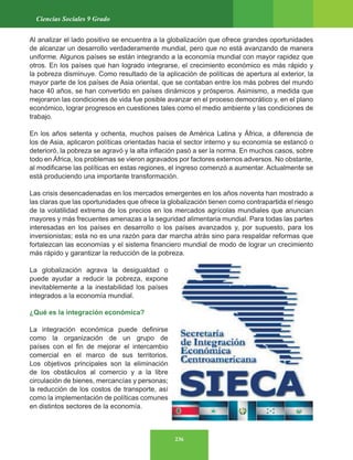 236
Ciencias Sociales 9 Grado
Al analizar el lado positivo se encuentra a la globalización que ofrece grandes oportunidades
de alcanzar un desarrollo verdaderamente mundial, pero que no está avanzando de manera
uniforme. Algunos países se están integrando a la economía mundial con mayor rapidez que
otros. En los países que han logrado integrarse, el crecimiento económico es más rápido y
la pobreza disminuye. Como resultado de la aplicación de políticas de apertura al exterior, la
mayor parte de los países de Asia oriental, que se contaban entre los más pobres del mundo
hace 40 años, se han convertido en países dinámicos y prósperos. Asimismo, a medida que
mejoraron las condiciones de vida fue posible avanzar en el proceso democrático y, en el plano
económico, lograr progresos en cuestiones tales como el medio ambiente y las condiciones de
trabajo.
En los años setenta y ochenta, muchos países de América Latina y África, a diferencia de
los de Asia, aplicaron políticas orientadas hacia el sector interno y su economía se estancó o
deterioró, la pobreza se agravó y la alta inflación pasó a ser la norma. En muchos casos, sobre
todo en África, los problemas se vieron agravados por factores externos adversos. No obstante,
al modificarse las políticas en estas regiones, el ingreso comenzó a aumentar. Actualmente se
está produciendo una importante transformación.
Las crisis desencadenadas en los mercados emergentes en los años noventa han mostrado a
las claras que las oportunidades que ofrece la globalización tienen como contrapartida el riesgo
de la volatilidad extrema de los precios en los mercados agrícolas mundiales que anuncian
mayores y más frecuentes amenazas a la seguridad alimentaria mundial. Para todas las partes
interesadas en los países en desarrollo o los países avanzados y, por supuesto, para los
inversionistas; esta no es una razón para dar marcha atrás sino para respaldar reformas que
fortalezcan las economías y el sistema financiero mundial de modo de lograr un crecimiento
más rápido y garantizar la reducción de la pobreza.
La globalización agrava la desigualdad o
puede ayudar a reducir la pobreza, expone
inevitablemente a la inestabilidad los países
integrados a la economía mundial.
¿Qué es la integración económica?
La integración económica puede definirse
como la organización de un grupo de
países con el fin de mejorar el intercambio
comercial en el marco de sus territorios.
Los objetivos principales son la eliminación
de los obstáculos al comercio y a la libre
circulación de bienes, mercancías y personas;
la reducción de los costos de transporte, así
como la implementación de políticas comunes
en distintos sectores de la economía.
 