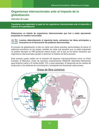 239
Educación Secundaria a Distancia en el Campo
Organismos internacionales ante el impacto de la
globalización
Indicador de Logro
Caracteriza con objetividad el papel de los organismos internacionales ante el desarrollo e
impacto de la globalización.
Elaboremos un listado de organismos internacionales que han o están ejecutando
proyectos en nuestra comunidad.
Leamos detenidamente el siguiente texto, extraemos las ideas principales y
buscamos en el diccionario las palabras desconocidas.
El proceso de globalización si bien es cierto que ofrece grandes oportunidades de elevar el
potencial económico en los países, también es cierto que aquellos que no estén preparado
no podrán elevador su PIB (producto interno bruto), por lo que se ha hecho necesario que
organismos internacionales ayuden a disminuir el impacto de dicho proceso.
Este proceso queda visible con la creación de espacios macroeconómicos como: la Unión
Europea, el Mercosur, Unión de naciones suramericanas UNASUR, Alternativa Bolivariana
para América Latina y El Caribe ALBA, TLC y otros parecidos. El desarrollo de los medios de
producción y los sistemas de comunicación y transporte han favorecido este proceso.
 