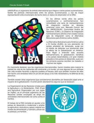 240
Ciencias Sociales 9 Grado
UNASUR es un organismo de ámbito internacional que integra a varios países suramericanos,
facilita las políticas internacionales entre los países suramericanos, y nos da mayor
representación ante el extranjero de hecho tiene un status de observador en la ONU.
En los últimos veinte años los países
suramericanos y centroamericanos han
consolidado una serie de representaciones
de integración nacidos en décadas
anteriores como son: Mercado Común del
Sur (MERCOSUR), Comunidad Andina de
Naciones (CAN) y el Sistema de Integración
Centroamericano (SICA) o han creado nuevos
ejes de integración como el Alternativa
Bolivariana para América Latina (ALBA).
La Alternativa Bolivariana para América Latina
y El Caribe (ALBA), es una asociación de
países alrededor de Venezuela, surge por
el interés de defender sus economías ante
el efecto de la Globalización en América.
Para llegar a entender este acuerdo
latinoamericano, la globalización, beneficia
a los países desarrollados y en gran medida
perjudica a los países en desarrollo, pues son
los primeros quienes escriben los tratados e
imponen las reglas.
Es importante destacar, que los organismos internacionales, fueron creados para mejorar la
calidad de vida de los habitantes del continente y el mundo, y/o que algunas de sus políticas
han sido erradas llevando a algunos pueblos al fracaso; pero que también muchos de ellos
han hecho una verdadera labor en pro de dar apoyo a los más necesitados y la defensa de los
derechos.
También existen otros organismos que consideramos abordarlos por destacado papel ante el
impacto de la globalización. A continuación abordaremos algunos que se destacan:
La Organización de las Naciones Unidas para
la Agricultura y la Alimentación, FAO (Food
and Agriculture Organization por sus siglas
en Inglés), es el principal organismo de las
Naciones Unidas encargado de dirigir las
actividades internacionales de lucha contra el
hambre.
El trabajo de la FAO consiste en ayudar a los
países en desarrollo a modernizar y ampliar
su agricultura, silvicultura y pesca, mejorar sus
niveles de alimentación y nutrición y aliviar así
la pobreza y el hambre.
 