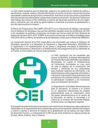241
Educación Secundaria a Distancia en el Campo
La FAO presta asistencia para el desarrollo, asesora a los gobiernos en materia de política y
planificación, recopila, analiza y difunde información y funciona como foro neutral internacional
para debatir cuestiones de agricultura y alimentación.Asimismo ayuda a los países a prepararse
para las emergencias alimentarias y proporciona asistencia de socorro. Es oportuno valorar que
este trabajo que realiza la FAO contribuye al avance del desarrollo económico de una región,
país y continente, por una parte da oportunidades a insertarse al proceso de globalización y
por otra disminuyendo el impacto.
El Marco de Programación País (MPP) 2013-2017 es un instrumento de diálogo y priorización
con el Gobierno de Nicaragua, que permite identificar aquellas áreas de contribución de FAO
a los resultados de políticas y programas nacionales que forman parte del Plan Nacional de
Desarrollo Humano 2013 -2017. El MPP se encuentra enmarcado en el Marco Estratégico de la
FAO 2010-2019 y el Marco de Asistencia de las Naciones Unidas para el Desarrollo (MANUD).
La cooperación técnica de la FAO responderá a las prioridades que indique el Gobierno de
Nicaragua apoyando a la Secretaria de Soberanía y Seguridad Alimentaria (SESSAN) en
el seguimiento a la implementación de los planes y programas vinculados la Soberanía y
Seguridad Alimentaria y Nutricional y el fortalecimiento del protagonismo de los Gabinetes de
la Familia, la Comunidad y la Vida en estos procesos.
La FAO contribuirá con los resultados que
buscan la SESSAN, el Instituto Nicaragüense
de Fomento Municipal (INIFOM) y las alcaldías
Municipales, en cuanto al fortalecimiento
de Comisiones municipales en cuyo seno
se trate el objetivo de la erradicación del
hambre y desarrollo de sus capacidades
para implantar sistemas de información y de
alerta temprana sobre seguridad alimentaria y
nutricional, instrumentos de programación y de
coordinación de políticas públicas y promover
la participación ciudadana y las inversiones
para la erradicación del hambre.
La Organización de Estados Iberoamericanos
para la Educación, la Ciencia y la Cultura
es un organismo internacional de carácter
gubernamental para la cooperación entre
los países iberoamericanos en el campo de
la educación, la ciencia, la tecnología y la
cultura en el contexto del desarrollo integral,
la democracia y la integración regional.
Susprogramasestánenfocadosenproyectosalasinstituciones,fundacionesyotrosorganismos
interesados en el mejoramiento de la calidad educativa y en el desarrollo científico-tecnológico
y cultural y aportar a disminuir el impacto de la globalización de los países con bajo índice
de desarrollo humano. Lo interesante de la OEI es que tiene presencia en algunos países de
Europa, África, América, Asia y Oceanía.
 