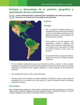17
Educación Secundaria a Distancia en el Campo
Ventajas y desventajas de la posición geográfica y
astronómica de los continentes
Leamos detenidamente el siguiente texto extraigamos las ideas principales y
buscamos en el diccionario las palabras desconocidas.
América
Ventajas
• Por su extensión alargada posee una
variedaddeclimasyrelieve.Estoconlleva
a diversas actividades económicas tanta
agricola, ganadera y mineral ademas de
las atracciones turísticas.
• Tiene acceso a los dos océanos más
importantes, Pacifico y Atlántico, eso
influye mucho porque la exportación por
via marítima es la más barata. El canal
de Panamá facilita el paso entre los
océanos.
• El canal de Panamá, ubicado enAmérica,
facilita el paso entre el Océano Pacífico
y Atlántico.
• Por su extensión longitudinal posee una variedad de climas y relieve. El clima variado,
agradable que facilita la gran diversidad de especies de flora y fauna.Esto conlleva a diversas
actividades económicas tanto agricola, ganadera y mineral además de las atracciones
turísticas.
• Hay variedad de cultura, etnias, razas entre otras.
• América posee como frontera los océanos Atlántico y Pacífico e influye mucho porque la
exportación por via marítima es la más barata. El canal de Panamá facilita la actividad
comercial y turística.
Desventajas
Esta completamente aislada de otras masas emergidas pues está rodeada por los océanos
Glacial Ártico (al Norte), Atlántico (al Este), Antártico (al Sur) y Pacífico (al Oeste). Lo cual lo
mantiene alejado de los puntos comerciales de otros continentes.
 