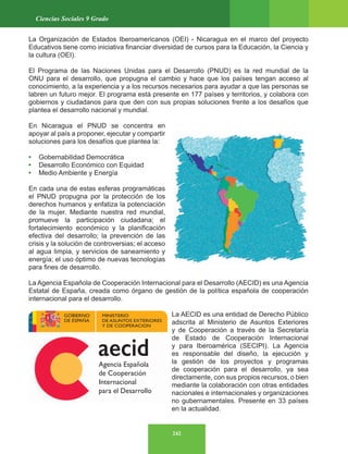 242
Ciencias Sociales 9 Grado
La Organización de Estados Iberoamericanos (OEI) - Nicaragua en el marco del proyecto
Educativos tiene como iniciativa financiar diversidad de cursos para la Educación, la Ciencia y
la cultura (OEI).
El Programa de las Naciones Unidas para el Desarrollo (PNUD) es la red mundial de la
ONU para el desarrollo, que propugna el cambio y hace que los países tengan acceso al
conocimiento, a la experiencia y a los recursos necesarios para ayudar a que las personas se
labren un futuro mejor. El programa está presente en 177 países y territorios, y colabora con
gobiernos y ciudadanos para que den con sus propias soluciones frente a los desafíos que
plantea el desarrollo nacional y mundial.
En Nicaragua el PNUD se concentra en
apoyar al país a proponer, ejecutar y compartir
soluciones para los desafíos que plantea la:
• Gobernabilidad Democrática
• Desarrollo Económico con Equidad
• Medio Ambiente y Energía
En cada una de estas esferas programáticas
el PNUD propugna por la protección de los
derechos humanos y enfatiza la potenciación
de la mujer. Mediante nuestra red mundial,
promueve la participación ciudadana; el
fortalecimiento económico y la planificación
efectiva del desarrollo; la prevención de las
crisis y la solución de controversias; el acceso
al agua limpia, y servicios de saneamiento y
energía; el uso óptimo de nuevas tecnologías
para fines de desarrollo.
La Agencia Española de Cooperación Internacional para el Desarrollo (AECID) es una Agencia
Estatal de España, creada como órgano de gestión de la política española de cooperación
internacional para el desarrollo.
La AECID es una entidad de Derecho Público
adscrita al Ministerio de Asuntos Exteriores
y de Cooperación a través de la Secretaría
de Estado de Cooperación Internacional
y para Iberoamérica (SECIPI). La Agencia
es responsable del diseño, la ejecución y
la gestión de los proyectos y programas
de cooperación para el desarrollo, ya sea
directamente, con sus propios recursos, o bien
mediante la colaboración con otras entidades
nacionales e internacionales y organizaciones
no gubernamentales. Presente en 33 países
en la actualidad.
 