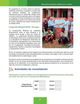 243
Educación Secundaria a Distancia en el Campo
Su propósito es la lucha contra la pobreza,
mediante el fomento, la gestión y la ejecución
de políticas públicas de cooperación
internacional para el desarrollo dirigido tanto
a la lucha contra la pobreza como a conseguir
un progreso humano sostenible en los países
en desarrollo y ayuda a la construcción activa
de la paz, objetivos que siguen presentes en
su trabajo diario.
Cooperación-Bilateral AECID - Nicaragua
La Cooperación Bilateral se establece
directamente entre el país donante y el
receptor de la ayuda, o bien por medio de
ONGD´s. La cooperación bilateral española
en Nicaragua tiene como contraparte general
a la Secretaría de Relaciones Exteriores de
la Cancillería, agrupándose sus instrumentos
en torno a tres grandes apartados como son
los de Cooperación Económico-Financiera,
Cooperación Técnica y Científico-Tecnológica
y Cooperación Cultura.
En fin, el verdadero objetivo de los Organismos Internacionales a nivel Mundial, debe ser el de
dar apoyo a los países a salir del subdesarrollo y la miseria, para llegar a ser un mundo mejor,
lamentablemente no todos llegan a esto.
Se observa cómo es necesario que los gobiernos se concentren en consolidar una buena política
exterior en pro de actuar positivamente en los escenarios internacionales, que le favorezcan,
ayuden en su desarrollo, en el intercambio que les genere beneficios en su economía, en el
logro de una buena integración y alianzas.
Actividades de consolidación
Elaboremos un cuadro sinóptico con los organismos internacionales de los continentes
y la misión de cada uno en el proceso de Globalización.
ALBA misión
OEI
Organismos
internacionales
misión
FAO misión
 