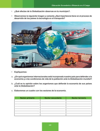 245
Educación Secundaria a Distancia en el Campo
• ¿Qué efectos de la Globalización observas en tu municipio?.
• Observemos la siguiente imagen y comenta ¿Qué importancia tiene en el proceso de
desarrollo de los países la tecnología en el transporte?
• Expliquemos:
a. ¿En qué organismos internacionales está incorporado nuestro país para defender a la
economía y a las condiciones de vida de la población ante la Globalización mundial?
b. ¿Cuál es tu opinión sobre los organismos que defiende la economía de sus países
ante la Globalización?
c. Elaboremos un cuadro con los sectores de la economía.
Sector primario Sector secundario Sector terciario
_________________________
_________________________
_________________________
_________________________
_________________________
_________________________
_________________________
_________________________
_________________________
_________________________
_________________________
_________________________
_________________________
_________________________
_________________________
_________________________
_________________________
_________________________
 