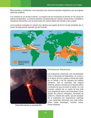 251
Educación Secundaria a Distancia en el Campo
Huracanes y ciclones: Los huracanes son ciclones tropicales migratorios que se originan
sobre los océanos.
Los ciclones es un de tipo huracán. La mayoría de los huracanes se forman en las zonas de
calmas ecuatoriales, un cinturón estrecho caracterizado por calmas, brisas leves y variables y
chubascos frecuentes, que se sitúa entre los vientos alisios del noreste y del sureste.
Los huracanes consisten en vientos muy rápidos que soplan de forma circular alrededor de un
centro de baja presión llamado ojo del huracán.
Fenómenos Volcánicos
Las erupciones volcánicas: son consideradas
como la descarga de fragmentos, en el aire o
en el agua, de lava y gases a través del cráter
de un volcán o de las paredes del edificio
volcánico. Son la expulsión del magma
ardiente, gases y cenizas por el espacio aéreo
y terrestre de que circunda al volcán. En una
erupción violenta de un volcán la lava está
muy cargada de vapor y de otros gases, como
dióxido de carbono, hidrógeno, monóxido de
carbono y dióxido de azufre, que se escapan
de la superficie con explosiones violentas
y que ascienden formando una nube turbia.
Estas nubes descargan, muchas veces,
lluvias copiosas.
Volcán Momotombo en actividad 2016
Huracanes
Huracanes
Ecuador
Áreas en las que se
forman tormentas
tropicales
Ciclones
Ciclones
Tifones
 