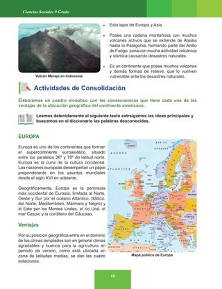 18
Ciencias Sociales 9 Grado
• Esta lejos de Europa y Asia
• Posee una cadena montañosa con muchos
volcanes activos que se extiende de Alaska
hasta la Patagonia, formando parte del Anillo
de Fuego, zona con mucha actividad volcánica
y sísmica causando desastres naturales.
• Es un continente que posee muchos volcanes
y demás formas de relieve, que lo vuelven
vulnerable ante los desastres naturales.
Actividades de Consolidación
Elaboremos un cuadro sinóptico con las consecuencias que tiene cada una de las
ventajas de la ubicación geográfica del continente americano.
Leamos detenidamente el siguiente texto extraigamos las ideas principales y
buscamos en el diccionario las palabras desconocidas.
EUROPA
Europa es uno de los continentes que forman
el supercontinente euroasiático, situado
entre los paralelos 36º y 70º de latitud norte,
Europa es la cuna de la cultura occidental.
Las naciones europeas desempeñan un papel
preponderante en los asuntos mundiales
desde el siglo XVI en adelante.
Geográficamente, Europa es la península
más occidental de Eurasia; limitada al Norte,
Oeste y Sur por el océano Atlántico, Báltico,
del Norte, Mediterráneo, Mármara y Negro) y
al Este por los Montes Urales, el río Ural, el
mar Caspio y la cordillera del Cáucaso.
Ventajas
Por su posición geográfica entra en el dominio
de los climas templados son en general climas
agradables y buenos para la agricultura en
periodo de verano, como está ubicada en
zona de latitudes medias, se dan las cuatro
estaciones.
Mapa político de Europa
Volcán Merapi en Indonesia.
 