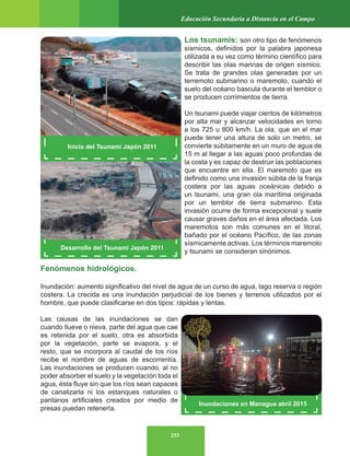 253
Educación Secundaria a Distancia en el Campo
Desarrollo del Tsunami Japón 2011
Inundaciones en Managua abril 2015
Los tsunamis: son otro tipo de fenómenos
sísmicos, definidos por la palabra japonesa
utilizada a su vez como término científico para
describir las olas marinas de origen sísmico.
Se trata de grandes olas generadas por un
terremoto submarino o maremoto, cuando el
suelo del océano bascula durante el temblor o
se producen corrimientos de tierra.
Un tsunami puede viajar cientos de kilómetros
por alta mar y alcanzar velocidades en torno
a los 725 u 800 km/h. La ola, que en el mar
puede tener una altura de solo un metro, se
convierte súbitamente en un muro de agua de
15 m al llegar a las aguas poco profundas de
la costa y es capaz de destruir las poblaciones
que encuentre en ella. El maremoto que es
definido como una invasión súbita de la franja
costera por las aguas oceánicas debido a
un tsunami, una gran ola marítima originada
por un temblor de tierra submarino. Esta
invasión ocurre de forma excepcional y suele
causar graves daños en el área afectada. Los
maremotos son más comunes en el litoral,
bañado por el océano Pacífico, de las zonas
sísmicamente activas. Los términos maremoto
y tsunami se consideran sinónimos.
Fenómenos hidrológicos.
Inundación: aumento significativo del nivel de agua de un curso de agua, lago reserva o región
costera. La crecida es una inundación perjudicial de los bienes y terrenos utilizados por el
hombre, que puede clasificarse en dos tipos: rápidas y lentas.
Las causas de las inundaciones se dan
cuando llueve o nieva, parte del agua que cae
es retenida por el suelo, otra es absorbida
por la vegetación, parte se evapora, y el
resto, que se incorpora al caudal de los ríos
recibe el nombre de aguas de escorrentía.
Las inundaciones se producen cuando, al no
poder absorber el suelo y la vegetación toda el
agua, ésta fluye sin que los ríos sean capaces
de canalizarla ni los estanques naturales o
pantanos artificiales creados por medio de
presas puedan retenerla.
Inicio del Tsunami Japón 2011
 