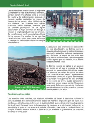 254
Ciencias Sociales 9 Grado
Las inundaciones no sólo dañan la propiedad
y amenazan la vida de humanos y animales,
también tienen otros efectos como la erosión
del suelo y la sedimentación excesiva. A
menudo quedan destruidas las zonas de
desove de los peces y otros hábitats de la
vida silvestre. Las corrientes muy rápidas
ocasionan daños mayores, mientras que
las crecidas prolongadas de las aguas
obstaculizan el flujo, dificultan el drenaje e
impiden el empleo productivo de los terrenos.
Se ven afectados con frecuencia los estribos
de los puentes, los peraltes de las vías, las
canalizaciones y otras estructuras, así como
la navegación y el abastecimiento de energía
hidroeléctrica.
La sequía es otro fenómeno que está dentro
de esta clasificación, es definida como la
situación climatológica anormalmente seca en
una región geográfica en la que cabe esperar
algo de lluvia. La sequía es, por tanto, algo
muy distinto al clima seco, que corresponde
a una región que es habitual, o al menos
estacionalmente, seca.
El término sequía se aplica a un periodo
de tiempo en el que la escasez de lluvia
produce un desequilibrio hidrológico grave:
los pantanos se vacían, los pozos se secan
y las cosechas sufren daños. La gravedad de
la sequía se calibra por el grado de humedad,
su duración y la superficie del área afectada.
Si la sequía es breve, puede considerarse
un periodo seco o sequía parcial. Un periodo
seco suele definirse como más de 14 días sin
precipitaciones apreciables, mientras que una
sequía puede durar años.
Fenómenos Incendios
Los Incendios más comunes, los incendios forestales de deben a descuidos humanos o
son provocados. Son comparativamente pocos los incendios originados por los rayos. Las
condiciones climatológicas influyen en la susceptibilidad que un área determinada presenta
frente al fuego; factores como la temperatura, la humedad y la pluviosidad determinan la
velocidad y el grado al que se seca el material inflamable y, por tanto, la combustibilidad del
bosque. El viento tiende a acelerar la desecación y a aumentar la gravedad de los incendios
avivando la combustión.
Inundaciones en Managua abril 2015
Sequía en abril 2015, Nicaragua
 