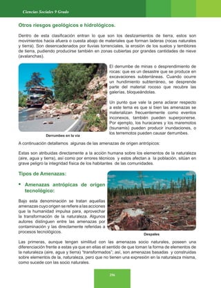 256
Ciencias Sociales 9 Grado
Otros riesgos geológicos e hidrológicos.
Dentro de esta clasificación entran lo que son los deslizamientos de tierra, estos son
movimientos hacia afuera o cuesta abajo de materiales que forman laderas (rocas naturales
y tierra). Son desencadenados por lluvias torrenciales, la erosión de los suelos y temblores
de tierra, pudiendo producirse también en zonas cubiertas por grandes cantidades de nieve
(avalanchas).
El derrumbe de minas o desprendimiento de
rocas: que es un desastre que se produce en
excavaciones subterráneas. Cuando ocurre
un hundimiento subterráneo, se desprende
parte del material rocoso que recubre las
galerías, bloqueándolas.
Un punto que vale la pena aclarar respecto
a este tema es que si bien las amenazas se
materializan frecuentemente como eventos
inconexos, también pueden superponerse.
Por ejemplo, los huracanes y los maremotos
(tsunamis) pueden producir inundaciones, o
los terremotos pueden causar derrumbes.
A continuación detallamos algunas de las amenazas de origen antrópicos:
Estas son atribuidas directamente a la acción humana sobre los elementos de la naturaleza
(aire, agua y tierra), así como por errores técnicos y estos afectan a la población, sitúan en
grave peligro la integridad física de los habitantes de las comunidades.
Tipos de Amenazas:
• Amenazas antrópicas de origen
tecnológico:
Bajo esta denominación se tratan aquellas
amenazas cuyo origen se refiere a las acciones
que la humanidad impulsa para, aprovechar
la transformación de la naturaleza. Algunos
autores distinguen entre las amenazas por
contaminación y las directamente referidas a
procesos tecnológicos.
Las primeras, aunque tengan similitud con las amenazas socio naturales, poseen una
diferenciación frente a estas ya que en ellas el sentido de que toman la forma de elementos de
la naturaleza (aire, agua y tierra) “transformados”; así, son amenazas basadas y construidas
sobre elementos de la, naturaleza, pero que no tienen una expresión en la naturaleza misma,
como sucede con las socio naturales.
Derrumbes en la vía
Despales
 