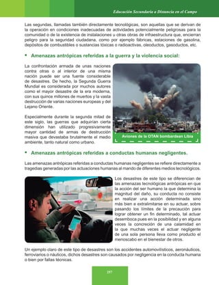 257
Educación Secundaria a Distancia en el Campo
Las segundas, llamadas también directamente tecnológicas, son aquellas que se derivan de
la operación en condiciones inadecuadas de actividades potencialmente peligrosas para la
comunidad o de la existencia de instalaciones u otras obras de infraestructura que, encierran
peligro para la seguridad ciudadana, como por ejemplo fábricas, estaciones de gasolina,
depósitos de combustibles o sustancias tóxicas o radioactivas, oleoductos, gasoductos, etc.
• Amenazas antrópicas referidas a la guerra y la violencia social:
La confrontación armada de unas naciones
contra otras o al interior de una misma
nación puede ser una fuente considerable
de desastres. De hecho, la Segunda Guerra
Mundial es considerada por muchos autores
como el mayor desastre de la era moderna,
con sus quince millones de muertos y la vasta
destrucción de varias naciones europeas y del
Lejano Oriente.
Especialmente durante la segunda mitad de
este siglo, las guerras que adquirían cierta
dimensión han utilizado progresivamente
mayor cantidad de armas de destrucción
masiva que devastaba brutalmente el medio
ambiente, tanto natural como urbano.
• Amenazas antrópicas referidas a conductas humanas negligentes.
Las amenazas antrópicas referidas a conductas humanas negligentes se refiere directamente a
tragedias generadas por las actuaciones humanas al mando de diferentes medios tecnológicos.
Los desastres de este tipo se diferencian de
las amenazas tecnológicas antrópicas en que
la acción del ser humano la que determina la
magnitud del daño, su conducta no consiste
en realizar una acción determinada sino
más bien e extralimitarse en su actuar, sobre
pasando los límites de la precaución para
lograr obtener un fin determinado, tal actuar
desemboca pues en la posibilidad y en alguna
veces la concreción de una calamidad en
la que muchas veces el actuar negligente
de una sola persona lleva como producto el
menoscabo en el bienestar de otros.
Un ejemplo claro de este tipo de desastres son los accidentes automovilísticos, aeronáuticos,
ferroviarios o náuticos, dichos desastres son causados por negligencia en la conducta humana
o bien por fallas técnicas.
Aviones de la OTAN bombardean Libia
 