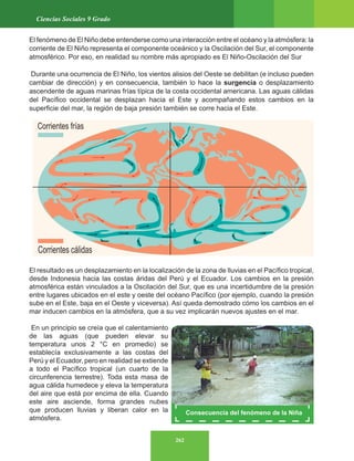 262
Ciencias Sociales 9 Grado
El fenómeno de El Niño debe entenderse como una interacción entre el océano y la atmósfera: la
corriente de El Niño representa el componente oceánico y la Oscilación del Sur, el componente
atmosférico. Por eso, en realidad su nombre más apropiado es El Niño-Oscilación del Sur
Durante una ocurrencia de El Niño, los vientos alisios del Oeste se debilitan (e incluso pueden
cambiar de dirección) y en consecuencia, también lo hace la surgencia o desplazamiento
ascendente de aguas marinas frías típica de la costa occidental americana. Las aguas cálidas
del Pacífico occidental se desplazan hacia el Este y acompañando estos cambios en la
superficie del mar, la región de baja presión también se corre hacia el Este.
El resultado es un desplazamiento en la localización de la zona de lluvias en el Pacífico tropical,
desde Indonesia hacia las costas áridas del Perú y el Ecuador. Los cambios en la presión
atmosférica están vinculados a la Oscilación del Sur, que es una incertidumbre de la presión
entre lugares ubicados en el este y oeste del océano Pacífico (por ejemplo, cuando la presión
sube en el Este, baja en el Oeste y viceversa). Así queda demostrado cómo los cambios en el
mar inducen cambios en la atmósfera, que a su vez implicarán nuevos ajustes en el mar.
En un principio se creía que el calentamiento
de las aguas (que pueden elevar su
temperatura unos 2 °C en promedio) se
establecía exclusivamente a las costas del
Perú y el Ecuador, pero en realidad se extiende
a todo el Pacífico tropical (un cuarto de la
circunferencia terrestre). Toda esta masa de
agua cálida humedece y eleva la temperatura
del aire que está por encima de ella. Cuando
este aire asciende, forma grandes nubes
que producen lluvias y liberan calor en la
atmósfera.
Consecuencia del fenómeno de la Niña
 