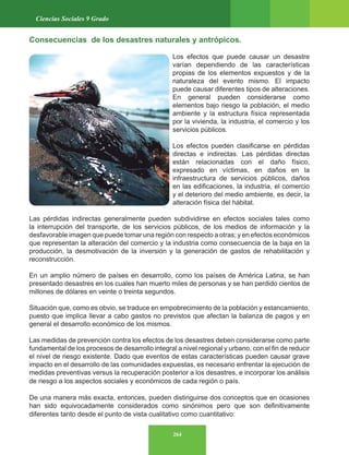 264
Ciencias Sociales 9 Grado
Consecuencias de los desastres naturales y antrópicos.
Los efectos que puede causar un desastre
varían dependiendo de las características
propias de los elementos expuestos y de la
naturaleza del evento mismo. El impacto
puede causar diferentes tipos de alteraciones.
En general pueden considerarse como
elementos bajo riesgo la población, el medio
ambiente y la estructura física representada
por la vivienda, la industria, el comercio y los
servicios públicos.
Los efectos pueden clasificarse en pérdidas
directas e indirectas. Las pérdidas directas
están relacionadas con el daño físico,
expresado en víctimas, en daños en la
infraestructura de servicios públicos, daños
en las edificaciones, la industria, el comercio
y el deterioro del medio ambiente, es decir, la
alteración física del hábitat.
Las pérdidas indirectas generalmente pueden subdividirse en efectos sociales tales como
la interrupción del transporte, de los servicios públicos, de los medios de información y la
desfavorable imagen que puede tomar una región con respecto a otras; y en efectos económicos
que representan la alteración del comercio y la industria como consecuencia de la baja en la
producción, la desmotivación de la inversión y la generación de gastos de rehabilitación y
reconstrucción.
En un amplio número de países en desarrollo, como los países de América Latina, se han
presentado desastres en los cuales han muerto miles de personas y se han perdido cientos de
millones de dólares en veinte o treinta segundos.
Situación que, como es obvio, se traduce en empobrecimiento de la población y estancamiento,
puesto que implica llevar a cabo gastos no previstos que afectan la balanza de pagos y en
general el desarrollo económico de los mismos.
Las medidas de prevención contra los efectos de los desastres deben considerarse como parte
fundamental de los procesos de desarrollo integral a nivel regional y urbano, con el fin de reducir
el nivel de riesgo existente. Dado que eventos de estas características pueden causar grave
impacto en el desarrollo de las comunidades expuestas, es necesario enfrentar la ejecución de
medidas preventivas versus la recuperación posterior a los desastres, e incorporar los análisis
de riesgo a los aspectos sociales y económicos de cada región o país.
De una manera más exacta, entonces, pueden distinguirse dos conceptos que en ocasiones
han sido equivocadamente considerados como sinónimos pero que son definitivamente
diferentes tanto desde el punto de vista cualitativo como cuantitativo:
 