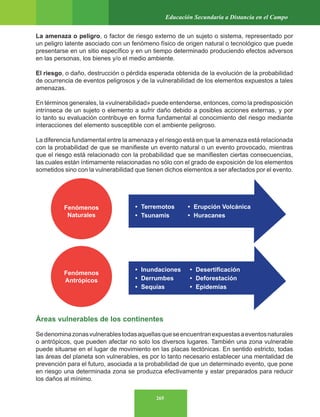 265
Educación Secundaria a Distancia en el Campo
La amenaza o peligro, o factor de riesgo externo de un sujeto o sistema, representado por
un peligro latente asociado con un fenómeno físico de origen natural o tecnológico que puede
presentarse en un sitio específico y en un tiempo determinado produciendo efectos adversos
en las personas, los bienes y/o el medio ambiente.
El riesgo, o daño, destrucción o pérdida esperada obtenida de la evolución de la probabilidad
de ocurrencia de eventos peligrosos y de la vulnerabilidad de los elementos expuestos a tales
amenazas.
En términos generales, la «vulnerabilidad» puede entenderse, entonces, como la predisposición
intrínseca de un sujeto o elemento a sufrir daño debido a posibles acciones externas, y por
lo tanto su evaluación contribuye en forma fundamental al conocimiento del riesgo mediante
interacciones del elemento susceptible con el ambiente peligroso.
La diferencia fundamental entre la amenaza y el riesgo está en que la amenaza está relacionada
con la probabilidad de que se manifieste un evento natural o un evento provocado, mientras
que el riesgo está relacionado con la probabilidad que se manifiesten ciertas consecuencias,
las cuales están íntimamente relacionadas no sólo con el grado de exposición de los elementos
sometidos sino con la vulnerabilidad que tienen dichos elementos a ser afectados por el evento.
Áreas vulnerables de los continentes
Sedenominazonasvulnerablestodasaquellasqueseencuentranexpuestasaeventosnaturales
o antrópicos, que pueden afectar no solo los diversos lugares. También una zona vulnerable
puede situarse en el lugar de movimiento en las placas tectónicas. En sentido estricto, todas
las áreas del planeta son vulnerables, es por lo tanto necesario establecer una mentalidad de
prevención para el futuro, asociada a la probabilidad de que un determinado evento, que pone
en riesgo una determinada zona se produzca efectivamente y estar preparados para reducir
los daños al mínimo.
Fenómenos
Naturales
Fenómenos
Antrópicos
• Terremotos • Erupción Volcánica
• Tsunamis • Huracanes
• Inundaciones • Desertificación
• Derrumbes • Deforestación
• Sequías • Epidemias
 