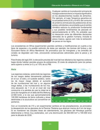 271
Educación Secundaria a Distancia en el Campo
Oso polar
Cualquier cambio en la producción primaria de
loslagosextensostieneunimpactosignificativo
en los abastecimientos locales de alimentos.
Por ejemplo, el Lago Tanganica garantiza en
la actualidad entre el 25 y el 40% del consumo
de proteína animal para las poblaciones de los
países colindantes y es probable que el cambio
climático reduzca su producción fundamental
y sus posibles rendimientos de pescado en
aproximadamente el 30%. Es probable que
la interacción entre las diferentes decisiones
derivadas de la gestión humana, incluida la
pesca masiva, agrave aún más la extracción
de peces en los lagos.
Los ecosistemas en África experimenten grandes cambios y modificaciones en cuanto a los
tipos de especies y la posible extinción de éstas por ejemplo, los biomas del fynbos y del
Succulent Karoo en África Meridional. Se pronostica que los manglares y los arrecifes de
corales se degraden aún más, provocando consecuencias adicionales para la pesca y el
turismo.
Para finales del siglo XXI, la elevación prevista del nivel del mar afectará a las regiones costeras
bajas donde habitan grandes grupos de poblaciones. El coste de adaptación para los países
será superior a entre un 5 y un 10% de su PIB.
Asia
Las regiones costeras, sobre todo las regiones
de los megos deltas densamente pobladas
en el sur, el este y el sudeste asiático, serán
las de mayor riesgo debido al aumento
de las inundaciones del mar y, en algunos
mega deltas, a las inundaciones de los ríos.
Una elevación de 1 m en el nivel del mar
conduciría a la pérdida de casi la mitad de la
zona de manglares en el delta del Río Mekong
(2.500 km2), a la vez que aproximadamente
100.000 hectáreas de tierra cultivada y áreas
destinadas a la acuicultura se convertirían en
pantanos.
Con un incremento de 3°C y sin experimentar cambios en las precipitaciones, se pronostica
la desaparición de los glaciares de la Planicie Tibetana que abarcan menos de 4 km de largo.
Si se mantienen las actuales tasas de calentamiento, los glaciares del Himalaya podrían
deteriorarse a ritmos muy acelerados, con una disminución de 500.000 km² a 100.000 km2
para la década de 2030.
 