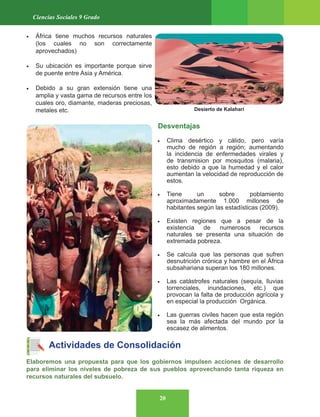 20
Ciencias Sociales 9 Grado
• África tiene muchos recursos naturales
(los cuales no son correctamente
aprovechados)
• Su ubicación es importante porque sirve
de puente entre Asia y América.
• Debido a su gran extensión tiene una
amplia y vasta gama de recursos entre los
cuales oro, diamante, maderas preciosas,
metales etc.
Desventajas
• Clima desértico y cálido, pero varía
mucho de región a región; aumentando
la incidencia de enfermedades virales y
de transmision por mosquitos (malaria),
esto debido a que la humedad y el calor
aumentan la velocidad de reproducción de
estos.
• Tiene un sobre poblamiento
aproximadamente 1.000 millones de
habitantes según las estadísticas (2009).
• Existen regiones que a pesar de la
existencia de numerosos recursos
naturales se presenta una situación de
extremada pobreza.
• Se calcula que las personas que sufren
desnutrición crónica y hambre en el África
subsahariana superan los 180 millones.
• Las catástrofes naturales (sequía, lluvias
torrenciales, inundaciones, etc.) que
provocan la falta de producción agrícola y
en especial la producción Orgánica.
• Las guerras civiles hacen que esta región
sea la más afectada del mundo por la
escasez de alimentos.
Actividades de Consolidación
Elaboremos una propuesta para que los gobiernos impulsen acciones de desarrollo
para eliminar los niveles de pobreza de sus pueblos aprovechando tanta riqueza en
recursos naturales del subsuelo.
Desierto de Kalahari
 