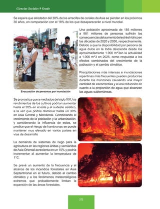272
Ciencias Sociales 9 Grado
Se espera que alrededor del 30% de los arrecifes de corales de Asia se pierdan en los próximos
30 años, en comparación con el 18% de los que desaparecerán a nivel mundial.
Una población aproximada de 185 millones
a 981 millones de personas sufrirán las
consecuenciasdelaumentodelestréshídricoen
las décadas de 2020 y 2050, respectivamente.
Debido a que la disponibilidad por persona de
agua dulce en la India descienda desde los
aproximadamente 1.900 m^3en la actualidad
a 1.000 m^3 en 2025, como respuesta a los
efectos combinados del crecimiento de la
población y el cambio climático.
Precipitaciones más intensas e inundaciones
repentinas más frecuentes pueden producirse
durante los monzones causando una mayor
cantidad de escorrentías y a una reducción en
cuanto a la proporción de agua que alcanzan
las aguas subterráneas.
Se pronostica que a mediados del siglo XXI, los
rendimientos de los cultivos podrían aumentar
hasta el 20% en el este y el sudeste asiático,
a la vez que podría disminuir hasta un 30%
en Asia Central y Meridional. Combinando el
crecimiento de la población y la urbanización,
y considerando la influencia de estos, se
predice que el riesgo de hambrunas se puede
mantener muy elevado en varios países en
vías de desarrollo
La demanda de sistemas de riego para la
agricultura en las regiones áridas y semiáridas
deAsia Oriental acrecienta en un 10% y podría
incrementar al aumentar la temperatura de
1°C.
Se prevé un aumento de la frecuencia y el
alcance de los incendios forestales en Asia
Septentrional en el futuro, debido al cambio
climático y a los fenómenos meteorológicos
extremos que probablemente limitan la
expansión de las áreas forestales.
Evacuación de personas por inundación
 