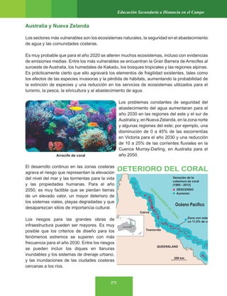 273
Educación Secundaria a Distancia en el Campo
Australia y Nueva Zelanda
Los sectores más vulnerables son los ecosistemas naturales, la seguridad en el abastecimiento
de agua y las comunidades costeras.
Es muy probable que para el año 2020 se alteren muchos ecosistemas, incluso con evidencias
de emisiones medias. Entre los más vulnerables se encuentran la Gran Barrera de Arrecifes al
suroeste de Australia, los humedales de Kakadu, los bosques tropicales y las regiones alpinas.
Es prácticamente cierto que ello agravará los elementos de fragilidad existentes, tales como
los efectos de las especies invasoras y la pérdida de hábitats, aumentando la probabilidad de
la extinción de especies y una reducción en los servicios de ecosistemas utilizados para el
turismo, la pesca, la silvicultura y al abastecimiento de agua.
Los problemas constantes de seguridad del
abastecimiento del agua aumentaran para el
año 2030 en las regiones del este y el sur de
Australia y, en Nueva Zelanda, en la zona norte
y algunas regiones del este; por ejemplo, una
disminución de 0 a 45% de las escorrentías
en Victoria para el año 2030 y una reducción
de 10 a 25% de las corrientes fluviales en la
Cuenca Murray-Darling, en Australia para el
año 2050.
El desarrollo continuo en las zonas costeras
agrava el riesgo que representan la elevación
del nivel del mar y las tormentas para la vida
y las propiedades humanas. Para el año
2050, es muy factible que se pierdan tierras
de un elevado valor, un mayor deterioro de
los sistemas viales, playas degradadas y que
desaparezcan sitios de importancia cultural.
Los riesgos para las grandes obras de
infraestructura pueden ser mayores. Es muy
posible que los criterios de diseño para los
fenómenos extremos se superen con más
frecuencia para el año 2030. Entre los riesgos
se pueden incluir los diques en llanuras
inundables y los sistemas de drenaje urbano,
y las inundaciones de las ciudades costeras
cercanas a los ríos.
Arrecife de coral
 