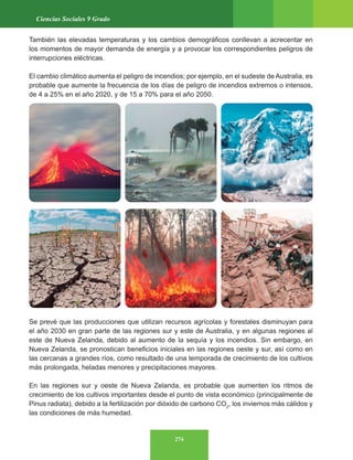 274
Ciencias Sociales 9 Grado
También las elevadas temperaturas y los cambios demográficos conllevan a acrecentar en
los momentos de mayor demanda de energía y a provocar los correspondientes peligros de
interrupciones eléctricas.
El cambio climático aumenta el peligro de incendios; por ejemplo, en el sudeste de Australia, es
probable que aumente la frecuencia de los días de peligro de incendios extremos o intensos,
de 4 a 25% en el año 2020, y de 15 a 70% para el año 2050.
Se prevé que las producciones que utilizan recursos agrícolas y forestales disminuyan para
el año 2030 en gran parte de las regiones sur y este de Australia, y en algunas regiones al
este de Nueva Zelanda, debido al aumento de la sequía y los incendios. Sin embargo, en
Nueva Zelanda, se pronostican beneficios iniciales en las regiones oeste y sur, así como en
las cercanas a grandes ríos, como resultado de una temporada de crecimiento de los cultivos
más prolongada, heladas menores y precipitaciones mayores.
En las regiones sur y oeste de Nueva Zelanda, es probable que aumenten los ritmos de
crecimiento de los cultivos importantes desde el punto de vista económico (principalmente de
Pinus radiata), debido a la fertilización por dióxido de carbono CO2
, los inviernos más cálidos y
las condiciones de más humedad.
 