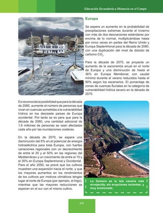 275
Educación Secundaria a Distancia en el Campo
Europa
Se espera un aumento en la probabilidad de
precipitaciones extremas durante el invierno
con más de dos desviaciones estándares por
encima de lo normal, multiplicándose hasta
por cinco veces en partes del Reino Unido y
Europa Septentrional para la década de 2080,
con una duplicación del nivel de dióxido de
carbono CO2
.
Para la década de 2070, se proyecta un
aumento de la escorrentía anual en el norte
de Europa y una disminución de hasta el
36% en Europa Meridional, con caudal
mínimo durante el verano reducidos hasta el
80% según los escenarios. El porcentaje de
zonas de cuencas fluviales en la categoría de
vulnerabilidad hídrica severo en la década de
2070.
Esreconocidalaposibilidadqueparaladécada
de 2080, aumente el número de personas que
vivan en cuencas sometidas a la vulnerabilidad
hídrica en los diecisiete países de Europa
occidental. Por tanto se es pera que para la
década de 2080, una cantidad adicional de
1,6 millones de personas se vean afectadas
cada año por las inundaciones costeras.
En la década de 2070, se espera una
disminución del 6% en el potencial de energía
hidroeléctrica para toda Europa, con fuertes
variaciones regionales con un decrecimiento
de entre el 20 y el 50% en las regiones del
Mediterráneo y un crecimiento de entre el 15 y
el 30% en Europa Septentrional y Occidental.
Para el año 2050, se prevé que los cultivos
muestren una expansión hacia el norte, y que
los mayores aumentos en los rendimientos
de los cultivos por motivos climáticos tengan
lugar al norte de Europa (por ejemplo, el trigo),
mientras que las mayores reducciones se
esperan en el sur con el mismo cultivo.
La Gomera es la isla canaria más
envejecida, sin erupciones recientes, y
muy erosionada.
 