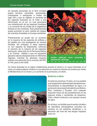 276
Ciencias Sociales 9 Grado
Un elevado porcentaje de la flora europea
podría tornarse vulnerable, amenazada,
críticamente o extinguirse a finales del
siglo XXI y que se registre un aumento de
las regiones boscosas en el norte y una
disminución en el sur. Lo cual provocaría
una redistribución de las especies forestales
y un aumento de los límites de la vegetación
arbórea en las montañas. Esto prácticamente
puede aumentar en gran medida los riesgos
de incendios forestales en Europa meridional.
Prácticamente se puede dar un aumento
en la mayoría de las especies de anfibios y
de reptiles con una propagación de manera
ilimitada. Sin embargo, si estas especies
no son capaces de dispersarse, entonces
el volumen de la mayoría de las especies
disminuirá, sobre todo en la Península Ibérica
y en Francia. Debido a que los pequeños
glaciares alpinos desaparecerán en diferentes
regiones, mientras los glaciares mayores
sufrirán una reducción de su volumen del 30%
al 70% para el año 2050.
Un menor bienestar en la región mediterránea durante el verano y un mayor bienestar en el
norte y el oeste pudieran conducir a una reducción en cuanto al volumen de turistas que visitan
el Mediterráneo en el verano y un aumento en la primavera y el otoño.
América Latina
Durante los próximos 15 años, es muy posible
quelosglaciaresintertropicalesdesaparezcan,
reduciéndose la disponibilidad de agua y la
generacióndeenergíahidroeléctricaenBolivia,
Perú, Colombia y Ecuador. Con cualquier
reducción futura de las precipitaciones en las
regiones áridas y semiáridas de Argentina,
Chile y Brasil conduciría una escasez severa
de agua.
En el futuro, es factible que el cambio climático
de naturaleza antropogénica (incluidos los
cambios en los extremos climáticos) y la
elevación del nivel del mar tengan impactos
como en:
Anfibio calificado como vulnerable
Salamandra rabilonga
 