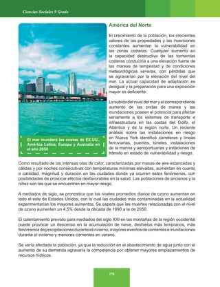 278
Ciencias Sociales 9 Grado
América del Norte
El crecimiento de la población, los crecientes
valores de las propiedades y las inversiones
constantes aumentan la vulnerabilidad en
las zonas costeras. Cualquier aumento en
la capacidad destructiva de las tormentas
costeras conduciría a una elevación fuerte de
las mareas de tempestad y de condiciones
meteorológicas severas, con pérdidas que
se agravarían por la elevación del nivel del
mar. La actual capacidad de adaptación es
desigual y la preparación para una exposición
mayor es deficiente.
La subida del nivel del mar y el correspondiente
aumento de las ondas de marea y las
inundaciones poseen el potencial para afectar
seriamente a los sistemas de transporte e
infraestructura en las costas del Golfo, el
Atlántico y de la región norte. Un reciente
análisis sobre las instalaciones en riesgo
en Nueva York identificó carreteras y líneas
ferroviarias, puentes, túneles, instalaciones
de la marina y aeroportuarias y estaciones de
tránsito en estado de vulnerabilidad y riesgo.
Como resultado de las intensas olas de calor, caracterizadas por masas de aire estancadas y
cálidas y por noches consecutivas con temperaturas mínimas elevadas, aumentan en cuanto
a cantidad, magnitud y duración en las ciudades donde ya ocurren estos fenómenos, con
posibilidades de provocar efectos desfavorables en la salud. Las poblaciones de ancianos y la
niñez son las que se encuentran en mayor riesgo.
A mediados de siglo, se pronostica que los niveles promedios diarios de ozono aumenten en
todo el este de Estados Unidos, con lo cual las ciudades más contaminadas en la actualidad
experimentarían los mayores aumentos. Se espera que las muertes relacionadas con el nivel
de ozono aumenten un 4,5% desde la década de 1990 a la de 2050.
El calentamiento previsto para mediados del siglo XXI en las montañas de la región occidental
puede provocar un descenso en la acumulación de nieve, deshielos más tempranos, más
fenómenosdeprecipitacionesduranteelinvierno,mayoreseventosdecorrienteseinundaciones
durante el invierno y menores corrientes en verano.
Se vería afectada la población, ya que la reducción en el abastecimiento de agua junto con el
aumento de su demanda agravaría la competencia por obtener mayores emplazamientos de
recursos hídricos.
El mar inundará las costas de EE.UU.,
América Latina, Europa y Australia en
el año 2050
 