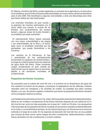 281
Educación Secundaria a Distancia en el Campo
En Siberia y América del Norte, puede registrarse un aumento de la agricultura y la silvicultura
en la medida en que el límite norte para estas actividades se mueva varios cientos de kilómetros
para el año 2050. Ello beneficiará a algunas comunidades y será una desventaja para otras
que tienen estilos de vida tradicionales.
Los incendios forestales de gran escala y
la aparición de insectos estimulados por el
clima cálido que causan la muerte de los
árboles, son característicos del bosque
boreal y algunas áreas de tundra forestal y
es probable que estos aumenten.
El calentamiento Ártico estará asociado
con una mayor vulnerabilidad a las plagas
y las enfermedades de la flora y la fauna,
tales como la encefalitis trasmitida por las
garrapatas, que puede transmitirse a los
humanos.
Los cambios en la frecuencia, el tipo
y periodicidad de las precipitaciones
aumentarán la captación de contaminantes y
la carga de contaminantes hacia los sistemas
de agua dulce del Ártico. Estas crecientes
cargas compensarán en gran medida las
reducciones que se espera que se acumulen
debido a las emisiones mundiales de
contaminantes.
Pequeños territorios insulares
Se pronostica que la subida del nivel del mar y el aumento de la temperatura del agua del
mar aceleren la erosión de las playas y provoquen la degradación de las defensas costeras
naturales como los manglares y los arrecifes de corales. Es probable que estos cambios
afecten, a su vez, de manera negativa, al atractivo que tienen los pequeños territorios insulares
como principales destinos turísticos.
LasinstalacionesportuariasenSuva,Fiji,yApia,Samoapuedenexperimentardesbordamientos,
daños en los muelles e inundaciones de las tierras interiores después de una subida de 0,5 m
del nivel de mar, junto con olas asociadas con el paso de 1 ciclón en 50 años. Los aeropuertos
internacionales de los pequeños territorios insulares se encuentran ubicados fundamentalmente
en la costa o a unos kilómetros de ésta y la red vial principal (que con frecuencia es la única) se
extiende a lo largo de la costa. En los espacios de elevación del nivel del mar, es muy posible
que muchas de ellos corran serios riesgos de sufrir inundaciones, desbordamientos y daños
físicos asociados con las inundaciones y erosión costeras.
 