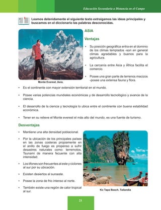 21
Educación Secundaria a Distancia en el Campo
Leamos detenidamente el siguiente texto extraigamos las ideas principales y
buscamos en el diccionario las palabras desconocidas.
ASIA
Ventajas
• Su posición geográfica entra en el dominio
de los climas templados -son en general
climas agradables y buenos para la
agricultura.
• La cercanía entre Asía y África facilita el
comercio
• Posee una gran parte de terrenos macizos
-posee una extensa fauna y flora.
• Es el continente con mayor extensión territorial en el mundo.
• Posee varias potencias mundiales económicas y de desarrollo tecnológico y avance de la
ciencia.
• El desarrollo de la ciencia y tecnología lo ubica entre el continente con buena estabilidad
económica.
• Tener en su relieve el Monte everest el más alto del mundo, es una fuente de turismo.
Desventajas
• Mantiene una alta densidad poblacional.
• Por la ubicación de los principales países
en las zonas costeras propiamente en
el anillo de fuego es propenso a sufrir
desastres naturales como: terremotos,
Tsunami de manera fecuente con alta
intensidad.
• Los tifones son frecuentes al este y ciclones
al sur por su ubicación.
• Existen desiertos al suroeste.
• Posee la zona de frio intenso al norte.
• También existe una región de calor tropical
al sur.
Monte Everest, Asia.
Ko Tapa Beach, Tailandia
 