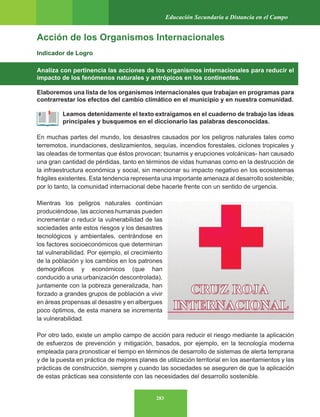 283
Educación Secundaria a Distancia en el Campo
Acción de los Organismos Internacionales
Indicador de Logro
Analiza con pertinencia las acciones de los organismos internacionales para reducir el
impacto de los fenómenos naturales y antrópicos en los continentes.
Elaboremos una lista de los organismos internacionales que trabajan en programas para
contrarrestar los efectos del cambio climático en el municipio y en nuestra comunidad.
Leamos detenidamente el texto extraigamos en el cuaderno de trabajo las ideas
principales y busquemos en el diccionario las palabras desconocidas.
En muchas partes del mundo, los desastres causados por los peligros naturales tales como
terremotos, inundaciones, deslizamientos, sequías, incendios forestales, ciclones tropicales y
las oleadas de tormentas que éstos provocan; tsunamis y erupciones volcánicas- han causado
una gran cantidad de pérdidas, tanto en términos de vidas humanas como en la destrucción de
la infraestructura económica y social, sin mencionar su impacto negativo en los ecosistemas
frágiles existentes. Esta tendencia representa una importante amenaza al desarrollo sostenible;
por lo tanto, la comunidad internacional debe hacerle frente con un sentido de urgencia.
Mientras los peligros naturales continúan
produciéndose, las acciones humanas pueden
incrementar o reducir la vulnerabilidad de las
sociedades ante estos riesgos y los desastres
tecnológicos y ambientales, centrándose en
los factores socioeconómicos que determinan
tal vulnerabilidad. Por ejemplo, el crecimiento
de la población y los cambios en los patrones
demográficos y económicos (que han
conducido a una urbanización descontrolada),
juntamente con la pobreza generalizada, han
forzado a grandes grupos de población a vivir
en áreas propensas al desastre y en albergues
poco óptimos, de esta manera se incrementa
la vulnerabilidad.
Por otro lado, existe un amplio campo de acción para reducir el riesgo mediante la aplicación
de esfuerzos de prevención y mitigación, basados, por ejemplo, en la tecnología moderna
empleada para pronosticar el tiempo en términos de desarrollo de sistemas de alerta temprana
y de la puesta en práctica de mejores planes de utilización territorial en los asentamientos y las
prácticas de construcción, siempre y cuando las sociedades se aseguren de que la aplicación
de estas prácticas sea consistente con las necesidades del desarrollo sostenible.
 
