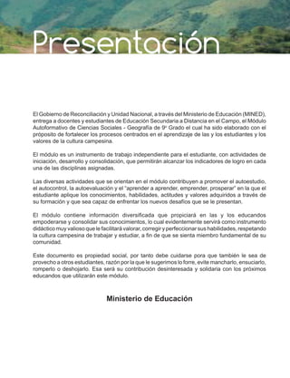 El Gobierno de Reconciliación y Unidad Nacional, a través del Ministerio de Educación (MINED),
entrega a docentes y estudiantes de Educación Secundaria a Distancia en el Campo, el Módulo
Autoformativo de Ciencias Sociales - Geografía de 9o
Grado el cual ha sido elaborado con el
próposito de fortalecer los procesos centrados en el aprendizaje de las y los estudiantes y los
valores de la cultura campesina.
El módulo es un instrumento de trabajo independiente para el estudiante, con actividades de
iniciación, desarrollo y consolidación, que permitirán alcanzar los indicadores de logro en cada
una de las disciplinas asignadas.
Las diversas actividades que se orientan en el módulo contribuyen a promover el autoestudio,
el autocontrol, la autoevaluación y el “aprender a aprender, emprender, prosperar” en la que el
estudiante aplique los conocimientos, habilidades, actitudes y valores adquiridos a través de
su formación y que sea capaz de enfrentar los nuevos desafíos que se le presentan.
El módulo contiene información diversificada que propiciará en las y los educandos
empoderarse y consolidar sus conocimientos, lo cual evidentemente servirá como instrumento
didáctico muy valioso que le facilitará valorar, corregir y perfeccionar sus habilidades, respetando
la cultura campesina de trabajar y estudiar, a fin de que se sienta miembro fundamental de su
comunidad.
Este documento es propiedad social, por tanto debe cuidarse pora que también le sea de
provecho a otros estudiantes, razón por la que le sugerimos lo forre, evite mancharlo, ensuciarlo,
romperlo o deshojarlo. Esa será su contribución desinteresada y solidaria con los próximos
educandos que utilizarán este módulo.
Ministerio de Educación
Presentación
 