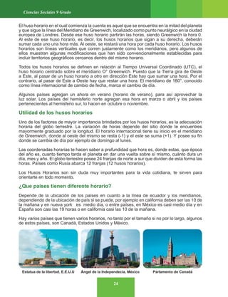 24
Ciencias Sociales 9 Grado
El huso horario en el cual comienza la cuenta es aquel que se encuentra en la mitad del planeta
y que sigue la línea del Meridiano de Greenwich, localizado como punto neurálgico en la ciudad
europea de Londres. Desde ese huso horario partirán las horas, siendo Greenwich la hora 0.
Al este de ese huso horario, es decir, los husos horarios que sigan a su derecha, deberán
sumar cada uno una hora más. Al oeste, se restará una hora por cada huso horario. Los husos
horarios son líneas verticales que corren justamente como los meridianos, pero algunos de
ellos muestran algunas modificaciones que han sido convencionalmente establecidas para
incluir territorios geográficos cercanos dentro del mismo horario.
Todos los husos horarios se definen en relación al Tiempo Universal Coordinado (UTC), el
huso horario centrado sobre el meridiano O° Greenwich. Puesto que la Tierra gira de Oeste
a Este, al pasar de un huso horario a otro en dirección Este hay que sumar una hora. Por el
contrario, al pasar de Este a Oeste hay que restar una hora. El meridiano de 180°, conocido
como línea internacional de cambio de fecha, marca el cambio de día.
Algunos países agregan un ahora en verano (horario de verano), para así aprovechar la
luz solar. Los países del hemisferio norte agregan esa hora en marzo o abril y los países
pertenecientes al hemisferio sur, lo hacen en octubre o noviembre.
Utilidad de los husos horarios
Uno de los factores de mayor importancia brindados por los husos horarios, es la adecuación
horaria del globo terrestre. La variación de horas depende del sitio donde te encuentres
mayormente graduado por la longitud. El horario internacional tiene su inicio en el meridiano
de Greenwich, donde al oeste del mismo se resta (-1) y el este se suma (+1). Y posee su fin
donde se cambia de día por ejemplo de domingo al lunes.
Las coordenadas horarias te hacen saber a profundidad que hora es, donde estas, que época
del año es, cuanto tiempo tarda el planeta en dar una vuelta sobre sí mismo, cuánto dura un
día, mes y año. El globo terrestre posee 24 franjas de norte a sur que dividen de esta forma las
horas. Países como Rusia abarca 12 franjas (12 husos horarios).
Los Husos Horarios son sin duda muy importantes para la vida cotidiana, te sirven para
orientarte en todo momento.
¿Que países tienen diferente horario?
Depende de la ubicación de los países en cuanto a la línea de ecuador y los meridianos,
dependiendo de la ubicación de país si se puede, por ejemplo en california deben ser las 10 de
la mañana y en nueva york es medio día, o entre países, en México es casi medio día y en
España son casi las 19 horas o en california casi las 10 de la mañana.
Hay varios países que tienen varios horarios, no tanto por el tamaño si no por lo largo, algunos
de estos países, son Canadá, Estados Unidos y México.
Estatua de la libertad, E.E.U.U Ángel de la Independecia, México Parlamento de Canadá
 