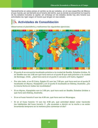 25
Educación Secundaria a Distancia en el Campo
Generalmente en estos países el cambio se da por estados, en el caso específico de México
el que manda, por así llamarlo es el horario del centro, que es donde se encuentran la mayoría
de los estados incluidos la capital, sin embargo en los estados donde hay otro horario sus
actividades las rigen según el horario que tengan en ese estado.
Actividades de Consolidación
Observemos el planisferio y realicemos los siguientes ejercicios:
• El punto A se encuentra localizado próximo a la ciudad de Seattle, Estados Unidos. Si
en Seattle son las 2:00 am qué hora será en el punto B que está próximo a la ciudad
de Santiago, Chile. ¿Qué hora será en el punto C cercano a El Cairo, Egipto?
• Por otro lado, si en El Cairo, Egipto (C) son las 7:00 pm, qué hora será en el punto D
localizado en Atyrau, Kazajistán y en el punto E localizado en Sídney, Australia. ¿Es
la misma fecha en todas las localidades?
• Si en Atyrau, Kazajistán son la 3:00 pm, qué hora será en Seattle, Estados Unidos o
qué hora será Sídney, Australia.
• Si en el huso horario 0 son las 4:00 am, qué hora será en Nicaragua.
• Si en el huso horario +3 son las 4:00 pm, qué actividad deben estar haciendo
los habitantes del huso horario -7. ¿Se acuestan a dormir en la noche o se están
levantando temprano en la mañana para comenzar el día?
 
