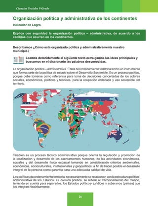 26
Ciencias Sociales 9 Grado
Organización política y administrativa de los continentes
Indicador de Logro
Explica con seguridad la organización política – administrativa, de acuerdo a los
cambios que ocurren en los continentes.
Describamos ¿Cómo esta organizado política y administrativamente nuestro
municipio?
Leamos detenidamente el siguiente texto extraigamos las ideas principales y
buscamos en el diccionario las palabras desconocidas.
La organización política – administrativa : Trata del ordenamiento territorial como un instrumento
que forma parte de la política de estado sobre el Desarrollo Sostenible. Es un proceso político,
porque debe tomarse como referencia para toma de decisiones concertadas de los actores
sociales, económicos, políticos y técnicos, para la ocupación ordenada y uso sostenible del
territorio.
También es un proceso técnico administrativo porque orienta la regulación y promoción de
la localización y desarrollo de los asentamientos humanos, de las actividades económicas,
sociales y del desarrollo físico espacial tomando en consideración criterios ambientales,
económicos, socioculturales, institucionales y geopolíticos, a fin de hacer posible el desarrollo
integral de la persona como garantía para una adecuada calidad de vida.
Las políticas de ordenamiento territorial necesariamente se relacionan con la estructura político-
administrativa de los Estados. La división política, se refiere al fraccionamiento del mundo,
teniendo en cuenta para separarlos, los Estados políticos- jurídicos y soberanos (países) que
los integran históricamente.
 