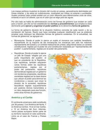 27
Educación Secundaria a Distancia en el Campo
Los mapas políticos muestran la división del mundo en países, generalmente delimitados por
líneas enteras, y de estos en subdivisiones, mostradas por líneas no enteras o punteadas.
Suelen pintarse cada unidad estatal con un color diferente para diferenciarlas unas de otras,
evitando el azul o el celeste, que es el color que se elige para las aguas.
Por otro lado se habla de administración como las formas de gobierno que existen en cada
país o nación, por ello se han establecido las normas y procedimientos que emplea la clase
dominante para ejercer y organizar el poder político se le denomina forma de gobierno.
La forma de gobierno deviene de la situación histórico concreta de cada nación y de su
correlación de fuerzas. Razón que hace compleja cualquier clasificación que se pretenda
emplear para distinguir las diferentes formas de gobierno existentes. En la actualidad, las
formas de gobiernos, se agrupan en:
• Monarquías: Donde el poder lo ejerce un sujeto el monarca con carácter hereditario.
Actualmente en la mayoría de las monarquías los monarcas son sólo los máximos
representante del Estado y un símbolo tradicional de unidad, adquiriendo éstas un carácter
constitucional, regidas por el poder de una Constitución redactada por “representantes del
pueblo”- o parlamentaria, regidas por el poder del parlamento.
• Repúblicas: Donde el poder lo ejerce
un jefe de Estado “elegido por una
parte mayoritaria del pueblo”, el
que es presidente de la República.
Las repúblicas, también adquieren
varias formas están las repúblicas
parlamentarias, regidas por el
poder del parlamento, repúblicas
democráticas regidas por un gobierno
con tendencia progresista, repúblicas
socialistas regidas por la clase obrera
que utilizan el poder para eliminar las
condiciones y causas que crean la
división de la sociedad, repúblicas
teocráticas regidas supuestamente
por poderes divinos transmitidos a
un clero designado para esa función,
entre otras formas de gobiernos.
América y el Caribe
El continente americano está constituido
por 36 países ( 3 en América del Norte, 7
en América Central, 14 en el mar Caribe,
y 12 en América del Sur). Además,
varios países europeos tienen parte de
su territorio nacional en este continente,
como es el caso de Francia y Países
Bajos.
 