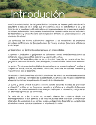 Introdución
El módulo auto-formativo de Geografía de los Continentes de Noveno grado de Educación
secundaria a distancia en el campo que presentamos a las y los estudiantes y a las y los
docentes de la modalidad, está elaborado en correspondencia con los programas de estudio
del Misterio de Educación, como parte de la restitución de los derechos que impulsa el Gobierno
de Reconciliación y Unidad Nacional con el objetivo de brindar a las y los nicaragüenses una
educación de calidad.
Los contenidos del módulo autoformativo responden a las necesidades de enseñanza
aprendizaje del Programa de Ciencias Sociales del Noveno grado de Secundaria a Distancia
en el Campo.
La Geografía de los Continentes está organizada en cinco unidades.
La primera “Conozcamos la geografía de los continentes” aborda temáticas introductorias de
cartografía, posición geográfica, patrimonio y organización política.
La segunda “El Paisaje Geográfico de los continentes” desarrolla las características físico
geográficas, las zonas volcánicas, clima, hidrografía y conservación de los Recursos Naturales.
La tercera “Conozcamos la diversidad de los seres humanos en nuestro planeta”, analiza la
composición étnica y cultural, crecimiento, distribución, estructura, los actuales problemas y
requerimientos para el desarrollo.
En la cuarta “Cuánto producimos y Cuánto Consumismo” se analiza las actividades económicas
ligadas a la tecnología y al impacto de la globalización, los procesos de integración económica
y las organismos internacionales ante el impacto de la globalización.
La quinta y última unidad “Salvemos nuestro planeta aplicando medidas de prevención
y mitigación”, enfatiza en los fenómenos naturales y antrópicos y la ubicación de las áreas
vulnerables. Del mismo modo las formas de organización para la prevención y mitigación en
las diferentes regiones de los continentes.
De parte de las y los docentes, es necesario abordar los contenidos desde una
interdisciplinariedad lo que permitirá a las y los estudiantes tener una visión y comprensión
integradora del aprendizaje de las ciencias sociales, esto permitirá desarrollar las competencias
y los indicadores de logros propuestos en el módulo auto formativo.
 