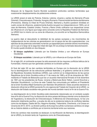 41
Educación Secundaria a Distancia en el Campo
Despues de la Segunda Guerra Mundial sucedieron profundos cambios territoriales que
ocasionarían desplazamientos de poblaciones enteras.
La URSS anexó el este de Polonia, Estonia, Letonia, Lituania y partes de Alemania (Prusia
Oriental), Checoslovaquia, Finlandia, Hungria y Rumanía. Polonia recibió territorios deAlemania
(Pomerania, Silesiay la mitad de Prusia Oriental). Alemania y Austria quedaron divididas en
cuatro zonas de influencia, posteriormente Austria recuperó su independencia en 1955 y en el
caso de Alemania, Estados Unidos, Francia y Reino Unido unificaron sus respectivas zonas
de influencia en una figura que luego sería conocida como la República Federal de Alemania.
La URSS hizo lo mismo con su zona de influencia y la convirtió en la República Democrática
Alemana.
La guerra dejó al descubierto la debilidad de los países europeos y los movimientos de
independencia de las colonias se generalizaron con el apoyo de las dos superpotencias. Los
ejércitos de las potencias coloniales no tenían ya capacidad para controlar dichos movimientos,
por lo que a lo largo de la segunda mitad del siglo XX se produjo la llamada descolonización.
El mundo quedó dividido en dos bloques:
• El bloque capitalista: Liderado por los Estados Unidos y con influencia en Europa
Occidental.
• El bloque socialista: Liderado por la URSS y con influencia en Europa del Este.
En el siglo XX, el continente europeo ha sido escenario de los mayores conflictos bélicos de la
humanidad, mismos que han generado cambios en la división política.
Al final del siglo XX se dan cambios territoriales en Europa con la disolución de la URSS
fue la desintegración de las estructuras políticas federales y el gobierno central de la Unión
de Repúblicas Socialista Soviéticas (URSS), que culminó en la independencia de las quince
Repúblicas de la Unión Soviética entre el 11 de marzo de 1990 y el 25 de diciembre de 1991.
mediante el Tratado de Belavezha que fue un acuerdo internacional firmado el 8 de diciembre
de 1991 por los presidentes de Rusia, Ucrania y Bielorrusia Boris Yeltsin, Leonid Kravchuk y
Stanislav Shushkiévich. La firma de este Tratado fue comunicada por teléfono al Presidente
de la Unión Soviética Mijaíl Gorbachov por Stanislav Shushkiévich. Estos acuerdos declaran la
disolución oficial de la URSS poniendo fin a la vigencia del Tratado de Creación de la URSS. La
disolución del Estado socialista más grande del mundo también marcó el fin de la Guerra Fría.
La desintegración de la Unión Soviética está claramente relacionada con el contexto surgido
tras el fin de la Guerra Fría y la disolución de otros países del bloque oriental como la disolución
de Yugoslavia y la disolución de Checoslovaquia. A diferencia de Checoslovaquia, no fue una
disolución totalmente pacífica, y prueba de ello es la existencia todavía de conflictos latentes
como los de Abjasia, Osetia del Sur, Nagorno Karabaj, Trabsnistria, Chechenia, o la Crosos en
Ucrania de 2013- 2015. La división política de Europa ha sufrido numerosos cambios a lo largo
de su historia debido a conflictos por el dominio territorial entre sus naciones.
Entre los cambios más recientes se destacan; la reunificación de Alemania, la desintegración
de la URSS y la división tanto de Yugoslavia como de Checoslovaquia.
 