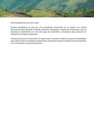 Recomendaciones de cómo usarlo:
Nuestra expectativa es que los y las estudiantes encuentren en el módulo una valiosa
herramienta para aprender haciendo utilizando estrategias y dinámicas propuestas y que el
docente las implemente con una alta carga de creatividad y entusiasmo para alcanzar los
indicadores de logros propuestos.
Indicaciones para el uso del texto: El módulo auto- formativo contiene una serie de actividades
para cada uno de los contenidos a desarrollar e indican las acciones a realizar por los estudiantes
con la orientación y ayuda del docente.
 