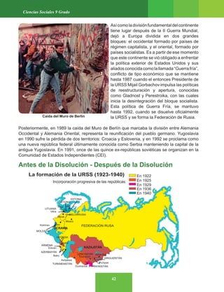 42
Ciencias Sociales 9 Grado
Asícomoladivisiónfundamentaldelcontinente
tiene lugar después de la II Guerra Mundial,
dejó a Europa dividida en dos grandes
bloques: el occidental formado por países de
régimen capitalista, y el oriental, formado por
países socialistas. Es a partir de ese momento
que este continente se vió obligado a enfrentar
la política exterior de Estados Unidos y sus
aliadosconocidacomolallamada“Guerrafría”,
conflicto de tipo económico que se mantiene
hasta 1987 cuando el entonces Presidente de
la URSS Mijail Gorbachov impulsa las políticas
de reestructuración y apertura, conocidas
como Gladnost y Perestroika, con las cuales
inicia la desintegración del bloque socialista.
Esta política de Guerra Fría, se mantuvo
hasta 1992, cuando se disuelve oficialmente
la URSS y se forma la Federación de Rusia.
Posteriormente, en 1989 la caída del Muro de Berlín que marcaba la división entre Alemania
Occidental y Alemania Oriental, representa la reunificación del pueblo germano. Yugoslavia
en 1990 sufre la pérdida de dos territorios: Croacia y Eslovenia, y en 1992 se proclama como
una nueva república federal últimamente conocida como Serbia manteniendo la capital de la
antigua Yugoslavia. En 1991, once de las quince ex-repúblicas soviéticas se organizan en la
Comunidad de Estados Independientes (CEI).
Antes de la Disolución - Después de la Disolución
Caída del Muro de Berlin
 