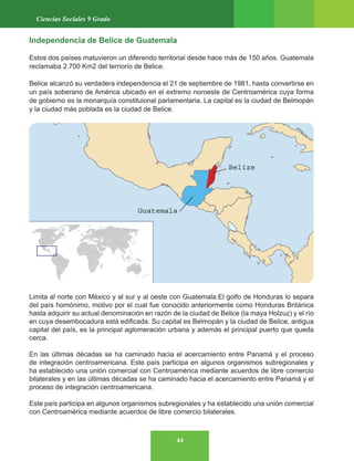 44
Ciencias Sociales 9 Grado
Independencia de Belice de Guatemala
Estos dos países matuvieron un diferendo territorial desde hace más de 150 años. Guatemala
reclamaba 2.700 Km2 del terriorio de Belice.
Belice alcanzó su verdadera independencia el 21 de septiembre de 1981, hasta convertirse en
un país soberano de América ubicado en el extremo noroeste de Centroamérica cuya forma
de gobierno es la monarquía constituional parlamentaria. La capital es la ciudad de Belmopán
y la ciudad más poblada es la ciudad de Belice.
Limita al norte con México y al sur y al oeste con Guatemala.El golfo de Honduras lo separa
del país homónimo, motivo por el cual fue conocido anteriormente como Honduras Británica
hasta adquirir su actual denominación en razón de la ciudad de Belice (la maya Holzuz) y el río
en cuya desembocadura está edificada. Su capital es Belmopán y la ciudad de Belice, antigua
capital del país, es la principal aglomeración urbana y además el principal puerto que queda
cerca.
En las últimas décadas se ha caminado hacia el acercamiento entre Panamá y el proceso
de integración centroamericana. Este país participa en algunos organismos subregionales y
ha establecido una unión comercial con Centroamérica mediante acuerdos de libre comercio
bilaterales y en las últimas décadas se ha caminado hacia el acercamiento entre Panamá y el
proceso de integración centroamericana.
Este país participa en algunos organismos subregionales y ha establecido una unión comercial
con Centroamérica mediante acuerdos de libre comercio bilaterales.
 