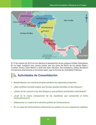 45
Educación Secundaria a Distancia en el Campo
El 10 de octubre de 2010 se hizo efectiva la desaparición de las antiguas Antillas Holandesas.
En su lugar, surgieron tres nuevos países que son parte del Reino de los países Bajos (
Curazao, Aruba y Sant Martin) y otras tres islas ( Bonaire, San Eustaquio y Saba) decidieron
incorporarse directamente a los países bajos, bajo la fórmula de «Entidades Públicas»
Actividades de Consolidación
1. Respondamos con nuestras propias palabras las siguientes preguntas.
• ¿Qué conflicto mundial originó que Europa quedará dividida en dos bloques?
• ¿Cómo se les conoció a los dos bloques y qué políticas practicaban cada bloque?
• ¿Cuál es la nueva composición de las repúblicas que comprende el istmo
centroamericano?
• Elaboremos un cuadro de la división política de Centroamérica.
• En un mapa de Centroamérica ubiquemos sus países con sus respectivas capitales
Mar Caribe
Océano Pacífico
 